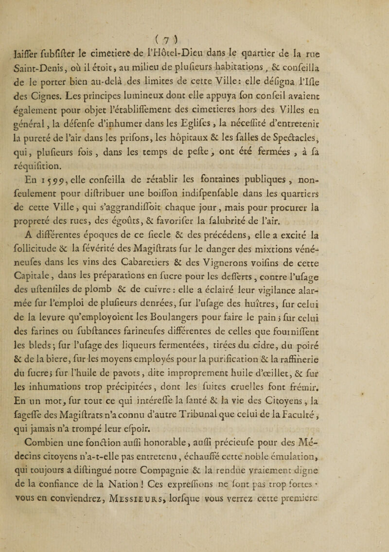 laifler fubfifler le cimetiere de i’Hôtel-Dieu dans le quartier de la rue Saint-Denis, où il étoit, au milieu de plu fleurs habitations, 6c confeilla de le porter bien au-delà des limites de cette Ville: elle défigna llile des Cignes. Les principes lumineux donc elle appuya fon confeil avaient également pour objet Tétabliffement des cimetières hors des Villes eu général, la défenfe d’inhumer dans les Eglifes , la néceffité d’entretenir la pureté de l’air dans les priions, les hbpicaux 6c les falles de Speélacles, qui, plufieurs fois , dans les temps de pelle, ont été fermées , à fa réquifition. En 155)^, elle confeilla de rétablir les fontaines publiques, non- feulement pour dillribuer une boifTon indifpenfable dans les quartiers de cette Ville, qui s’aggrandilîoit chaque jour, mais pour procurer la propreté des rues, des égouts, 6c favori fer la falubrité de l’air. A différentes époques de ce fiecle 6c des précédens, elle a excité la follicitude 6c la févérité des Magiflrats fur le danger des mixtions véné- neufes dans les vins des Cabaretiers 6c des Vignerons voifins de cette Capitale , dans les préparations en fucre pour les defferts , contre Tufage des ufleniiles de plomb 6c de cuivre: elle a éclairé leur vigilance alar¬ mée fur l’emploi de plufieurs denrées, fur Tufage des huîtres, fur celui de la levure qu’empioyoient les Boulangers pour faire le pain > fur celui des farines ou fubflances farineufes différentes de celles que fburnifïènt les bleds-, fur Tufage des liqueurs fermentées, tirées du cidre, du poiré 6c de la biere, fur les moyens employés pour la purification 6c la raffinerie du fucrej fur l’huile de pavots, dite improprement huile d’œillet, 6c fur les inhumations trop précipitées, dont les fuites cruelles font frémir. En un mot» fur tout ce qui intéreffe la fanté 6c la vie des Citoyens, la fageffe des Magiflrats n’a connu d’autre Tribunal que celui de la Faculté, qui jamais n’a trompé leur efpoir. Combien une fonélion auffi honorable, aufîi précieufe pour des Mé¬ decins citoyens n’a-t-elle pas entretenu , échauffé cette noble émulation, qui toujours a diftingué notre Compagnie 6c la rendue vraiement digne de la confiance de la Nation ! Ces exprefîîons 11e font pas trop fortes - vous en conviendrez. Messieurs» lorfque vous verrez cette première