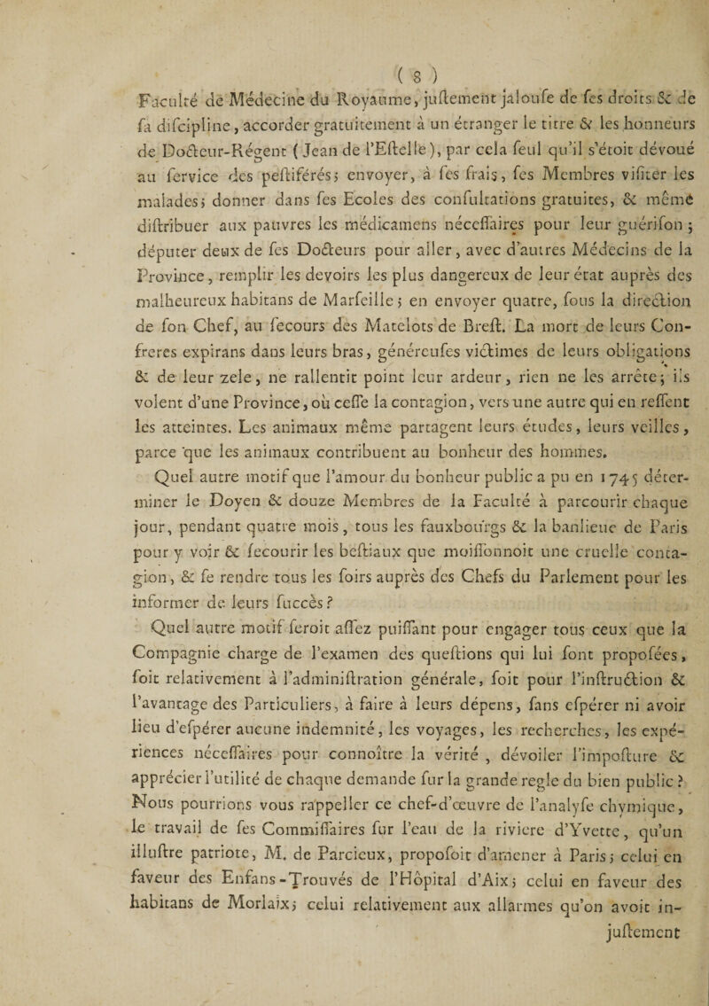 Faculté de Médecine du Royaume, judemeiit jalonfe de fes droits 6c de fa difcipline, accorder gratuitement à un étranger le titre &amp; les honneurs de Doéteur-Régent ( Jean de i’Eftelle), par cela feul qu’il s'étoit dévoué au fervice des pefiiférésj envoyer, à fes frais, fes Membres vifiter les maladesj donner dans fes Ecoles des confultations gratuites, 6c même diftribuer aux pauvres les médicamens nécelfaires pour leur guérifon ; députer deux de fes Do&amp;eurs pour ailer, avec d’autres Médecins de la Province, remplir les devoirs les plus dangereux de leur état auprès des malheureux habitans de Marfeille> en envoyer quatre, fous la direction de fon Chef, au fecours des Matelots de Breft. La mort de leurs Con¬ frères expirans dans leurs bras, générenfes victimes de leurs obligations &amp; de leur zele, ne rallentit point leur ardeur, rien ne les arrête; iis volent d’une Province, où cefîe la contagion, vers une autre qui en reffent les atteintes. Les animaux même partagent leurs études, leurs veilles, parce que les animaux contribuent au bonheur des hommes. Quel autre motif que l’amour du bonheur public a pu en 1745 déter¬ miner le Doyen &amp; douze Membres de la Faculté à parcourir chaque jour, pendant quatre mois, tous les fauxbou'rgs 6c la banlieue de Paris pour y voir 6c fecourir les beftiaux que moiffonnoit une cruelle conta¬ gion , &amp; fe rendre tous les foirs auprès des Chefs du Parlement pour les informer de leurs fuccès ? Quel autre motif feroit allez publiant pour engager tous ceux que la Compagnie charge de l’examen des quehions qui lui font propo.fées, foit relativement à J'adminiftration générale, foit pour l’inftruétion 6c l’avantage des Particuliers, à faire à leurs dépens, fans efpérer ni avoir lieu d’efpérer aucune indemnité, les voyages, les recherches, les expé¬ riences nécelfaires pour connoître la vérité , dévoiler Fimpoflure 6c apprécier l’utilité de chaque demande fur la grande réglé du bien public ? Nous pourrions vous rappelicr ce chef-d’œuvre de Panalyfe chymique, le travail de fes Commilfaires fur l’eau de la rivière d’Yvette, qu’un illuftre patriote, M. de Parcieux, propofoit d’amener à Paris,- celui en faveur des Enfans-Trouvés de l’Hôpital d’Aix; celui en faveur des habitans de Morlaix j celui relativement aux allarmes qu’on avoit in- jullement