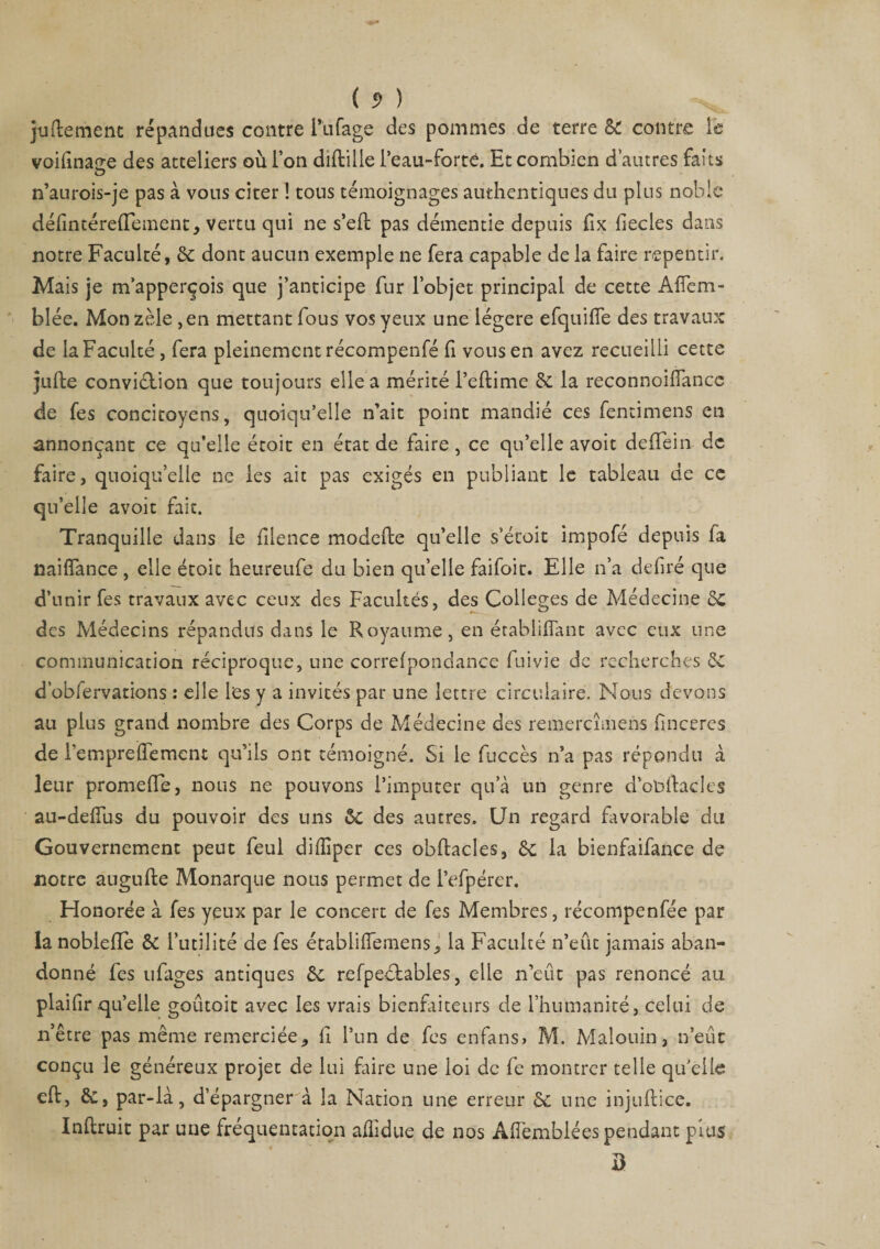 ( 5> ) jugement répandues contre l’iifage des pommes de terre SC contre le voifinaç-e des atteliers où l’on diftille Peau-forté. Et combien d’autres faits n’aurois-je pas à vous citer ! tons témoignages authentiques du plus noble défmtérelTement, vertu qui ne s*eft pas démentie depuis fix fiecles dans notre Faculté, 5c dont aucun exemple ne fera capable de la faire repentir. Mais je m’apperçois que j’anticipe fur l’objet principal de cette AfTem- blée. Mon zèle ,en mettant fous vos yeux une légère efquifle des travaux de la Faculté, fera pleinement récompenfé fi vous en avez recueilli cette jufte conviction que toujours elle a mérité l’eftime 5c la reconnoiiïancc de fes concitoyens, quoiqu’elle n’ait point mandié ces fentimens en annonçant ce qu’elle étoit en état de faire, ce qu’elle avoit deffein de faire, quoiqu’elle ne les ait pas exigés en publiant le tableau de ce qu’elle avoit fait. Tranquille dans le filence modefte qu’elle s’écoit impofé depuis la naifîance , elle étoit heureufe du bien qu’elle faifoit. Elle n’a déliré que d’unir fes travaux avec ceux des Facultés, des Colleges de Médecine 5c des Médecins répandus dans le Royaume, en établifiant avec eux une communication réciproque, une correlponclance fuivie de recherches 5c d’obfervations : elle les y a invités par une lettre circulaire. Nous devons au plus grand nombre des Corps de Médecine des remercîmens linceres de P emprelfement qu’ils ont témoigné. Si le fuccès n’a pas répondu à leur promelTe, nous ne pouvons l’imputer qu’à un genre d’obftacles au-delîus du pouvoir des uns 5c des autres. Un regard favorable du Gouvernement peut feul dilîiper ces obftacles, 5c la bienfaifance de notre augufte Monarque nous permet de l’efpérer. Honorée à fes yeux par le concert de fes Membres, récompenfée par la noblefle 5c Futilité de fes établiffemens, la Faculté n’eût jamais aban¬ donné fes ufages antiques 5c refpedbables, elle n’eût pas renoncé au plailir qu’elle goutoit avec les vrais bienfaiteurs de l’humanité, celui de n’être pas même remerciée, fi l’un de fes enfans» M. Malouin, n’eût conçu le généreux projet de lui faire une loi de fe montrer telle qu’elle cft, 5c, par-là, d’épargner à la Nation une erreur 5c une injuftice. Inltruit par une fréquentation aûidue de nos Afièmblées pendant puis D