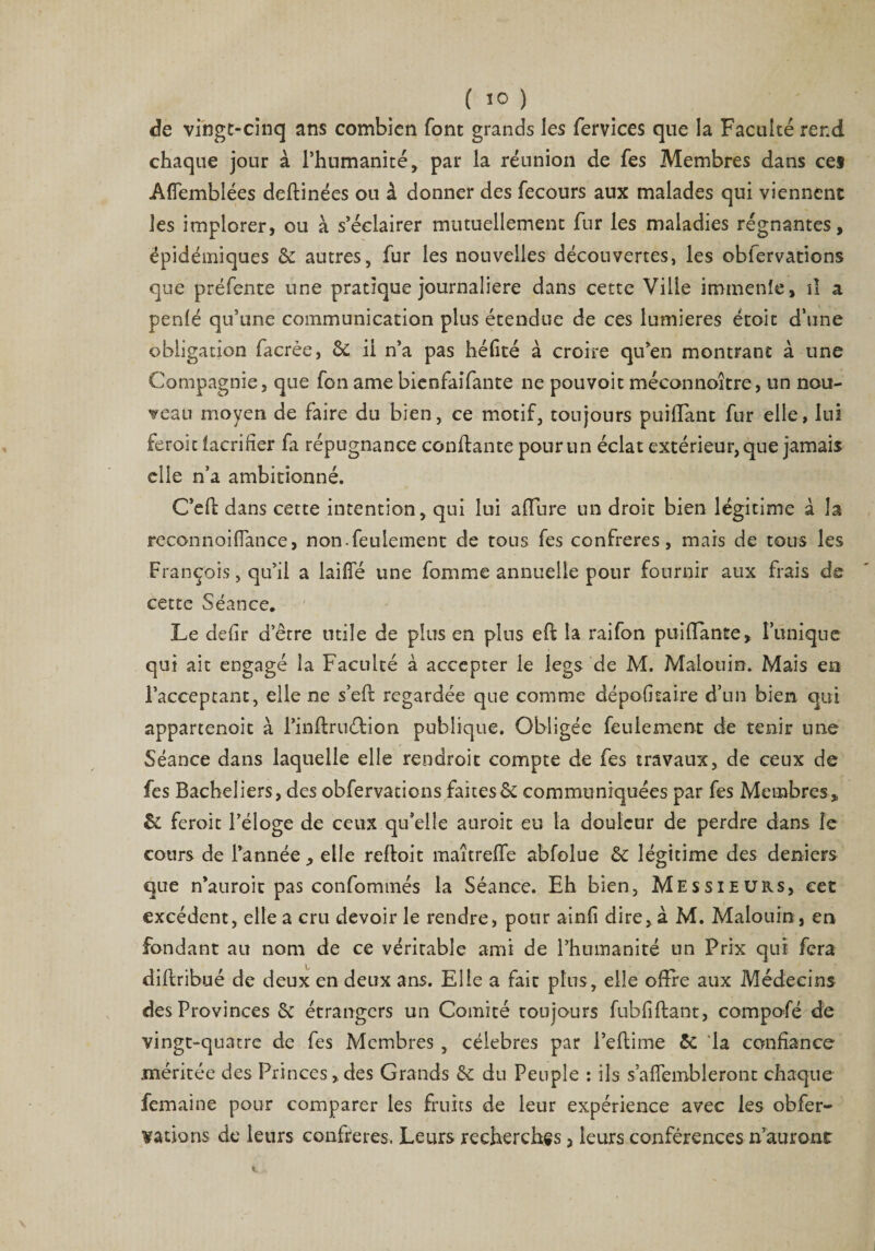 de vingt-cinq ans combien font grands les fervices que la Faculté rend chaque jour à l’humanité, par la réunion de fes Membres dans ces Afîemblées deftinées ou à donner des fecours aux malades qui viennent les implorer, ou à s’éclairer mutuellement fur les maladies régnantes, épidémiques &amp;: autres, fur les nouvelles découvertes, les obfervations que préfente une pratique journalière dans cette Ville immenîe, î! a perde qu’une communication plus étendue de ces lumières étoit d’une obligation facrée, ôc il n’a pas héfité à croire qu'en montrant à une Compagnie, que fon ame bienfaifante ne pouvoit méconnaître, un nou¬ veau moyen de faire du bien, ce motif, toujours puifiant fur elle, lui feroit facrifier fa répugnance confiante pour un éclat extérieur, que jamais elle n’a ambitionné. C’efl dans cette intention, qui lui affnre un droit bien légitime à la reconnoiflance, non.feulement de tous fes confrères, mais de tous les François, qu’il a laiffé une fomme annuelle pour fournir aux frais de cette Séance. Le defir detre utile de pins en plus eft la raifon puiHante, l’unique qui ait engagé la Faculté à accepter le legs de M. Malouin. Mais en l’acceptant, elle ne s’eft regardée que comme dépofitaire d’un bien qui appartenoit à l'inftruéfcion publique. Obligée feulement de tenir une Séance dans laquelle elle rendroit compte de fes travaux, de ceux de fes Bacheliers, des obfervations faites 5ê communiquées par fes Membres, &amp; feroit l’éloge de ceux qu’elle auroit eu la douleur de perdre dans îe cours de l’année, elle reffoit maîtreffe abfolue &amp;c légitime des deniers que n'auroit pas confommés la Séance. Eh bien, Messieurs, cet excédent, elle a cru devoir le rendre, pour ainfi dire, à M. Malouin, en fondant au nom de ce véritable ami de l’humanité un Prix qui fera diftribué de deux en deux ans. Elle a fait plus, elle offre aux Médecins des Provinces &amp; étrangers un Comité toujours fubfiftant, compofé de vingt-quatre de fes Membres , célébrés par i’eftime 5c la confiance méritée des Princes, des Grands &amp; du Peuple : ils s’aflembleront chaque femaine pour comparer les fruits de leur expérience avec les obfer¬ vations de leurs confrères. Leurs recherches 5 leurs conférences n’auront