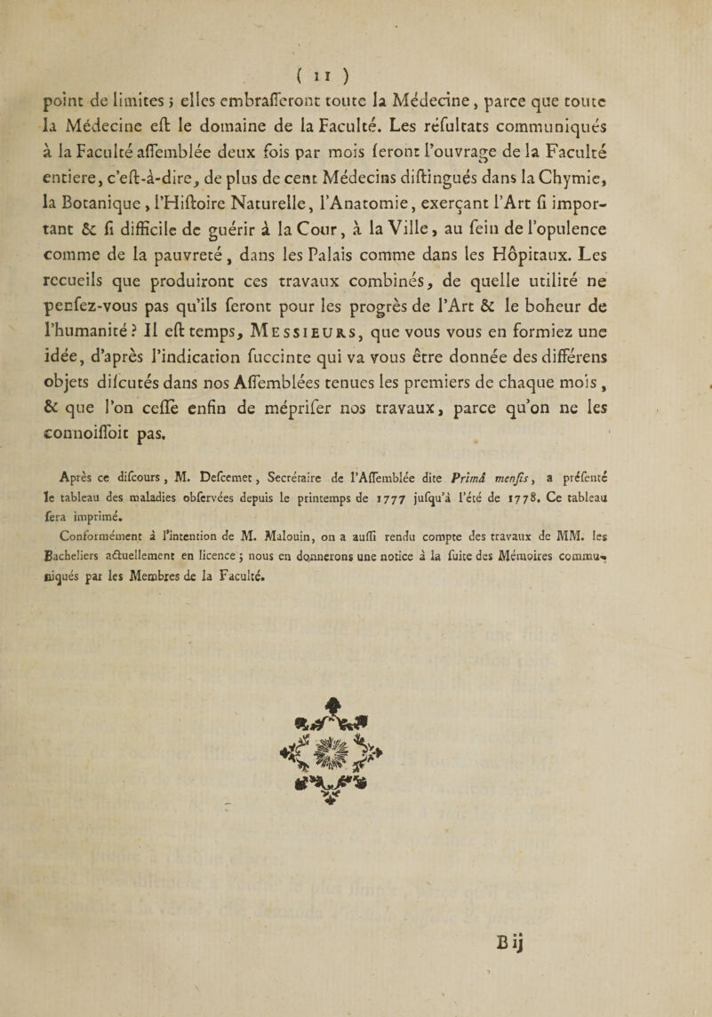 point de limites > elles embrafferont toute la Médecine, parce que toute la Médecine efi: le domaine de la Faculté. Les réfultats communiqués à la Faculté affemblée deux fois par mois feront l’ouvrage delà Faculté entière, c’eft-à-dire, de plus de cent Médecins diftingués dans la Chymic, la Botanique , l’Hiffoire Naturelle, l’Anatomie, exerçant l’Art fi impor¬ tant &amp; fi difficile de guérir à la Cour, à la Ville, au fein de l’opulence comme de la pauvreté, dans les Palais comme dans les Hôpitaux. Les recueils que produiront ces travaux combinés, de quelle utilité ne peefez-vous pas qu’ils feront pour les progrès de l’Art &amp; le boheur de l’humanité? Il eft temps. Messieurs, que vous vous en formiez une idée, d’après l’indication fuccinte qui va vous être donnée des diffère ns objets difeutés dans nos Affemblées tenues les premiers de chaque mois , &amp; que l’on celle enfin de méprifer nos travaux, parce qu’on ne les eonnoiffoit pas. Après ce difeours, M. Defcemet, Secrétaire de l’Aflemblée dite Prhnâ menjîs, a préfenté le tableau des maladies obfcrvées depuis le printemps de 1777 jufqu’à l’été de 1778. Ce tableau fera imprimé. Conformément à l’intention de M. Malouin, on a auflî rendu compte des travaux de MM. les Bacheliers a&amp;uellement en licence ; nous en donnerons une notice à la fuite des Mémoires commua üicjués par les Membres de la Faculté. g V •JP ■Sfi U*