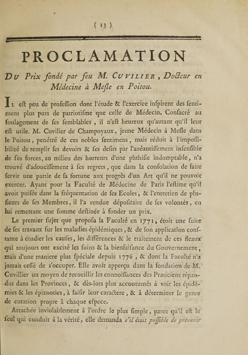 PROCLAMATION Du Prix fondé par feu M. Cu Vl lier, Docteur en Médecine a Mejle en Poitou. J L eft peu de profeflîon dont l’étude & l’exercice infpirent des fentî- mens plus purs de patriotifme que celle de Médecin. Confacré au foulagement de fes femblables , il n’eft heureux qu’autant qu’il leur eft utile. M. Cuvilier de Champoyaux, jeune Médecin à Mefîe dans le Poitou , pénétré de ces nobles fentimens, mais réduit à l impoffî- bilité de remplir fes devoirs de fes defirs par l’anéantiffement infenfible de fes forces, au milieu des horreurs d’une phthifie indomptable^ n’a trouvé d’adoucilTement à fes regrets, que dans la confolation de faire fervir une partie de fa fortune aux progrès d’un Art qu’il ne pouvoit exercer. Ayant pour la Faculté de Médecine de Paris l’eftime qu’il avoit puifée dans la fréquentation de fes Ecoles, de l’entretien de plu- heurs de fes Membres, il l’a rendue dépofîfaire de fes volontés, en lui remettant une fomme deftinée à fonder un prix. Le premier fujet que propofa la Faculté en 1771 > étoit une fuite de fes travaux fur les maladies épidémiques, de de fon application conf¬ iante à étudier les caufes, les différences & le traitement de ces fléaux qui toujours ont excité les foins de la bienfaifance du Gouvernement, mais d’une maniéré plus fpéciale depuis 1776 , de dont la Faculté n’a jamais cefîe de s’occuper. Elle avoit apperçu dans la fondation de M» Cuvillier un moyen de recueillir les connoiflances des Praticiens répan- 'dus dans les Provinces, de dès-lors plus accoutumés à voir les épidé¬ mies & les épizooties, à faiflr leur caraélere , de à déterminer le genre de curation propre à chaque efpece. Attachée invîolablement à l’ordre le plus Ample, parce qui! eft 1er feul qui conduit à la vérité, elle demanda s'il étoit pojjibte de prévenir