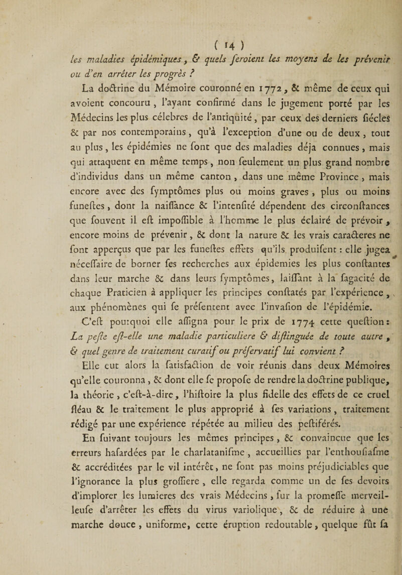 les maladies épidémiques , &amp; quels feroient Us moyens de les prévenir ou d'en arrêter les progrès ? La dodrine du Mémoire couronné en 1772, &amp; même de ceux qui avoient concouru , l’ayant confirmé dans le jugement porté par les Médecins les plus célébrés de l’antiquité, par ceux des derniers fiécles &amp; par nos contemporains, qu’à l’exception d’une ou de deux , tout au plus, les épidémies ne font que des maladies déjà connues , mais qui attaquent en même temps, non feulement un plus grand nombre d’individus dans un même canton , dans une même Province , mais encore avec des fymptômes plus ou moins graves , plus ou moins funeftes, dont la naiffance &amp; l’intenfité dépendent des circonftances que fouvent il eft impoffibîe à l’hcmme le plus éclairé de prévoir y encore moins de prévenir, ôt dont la nature &amp; les vrais caraderes ne font apperçus que par les funeftes effets qu’ils produifent : elle jugea néceffaire de borner fes recherches aux épidémies les plus confiantes dans leur marche &amp; dans leurs fymptêîmes, laifïant à la fagacité de chaque Praticien à appliquer les principes conftatés par l’expérience , aux phénomènes qui fe préfentent avec l’invafion de l’épidémie. C’eft pourquoi elle affigna pour le prix de 1774 cette queftion: La pejle efl-elle une maladie particulière &amp; diflinguée de toute autre , &amp; quel genre de traitement curatif ou préfervatif lui convient ? Elle eut alors la fatisfadion de voir réunis dans deux Mémoires qu’elle couronna , &amp; dont elle fe propofe de rendre la dodrine publique, la théorie, c’eft-à-dire, Thiftoire la plus fidelle des effets de ce cruel fléau &amp; le traitement le plus approprié à fes variations, traitement rédigé par une expérience répétée au milieu des peftiférés. En fuivant toujours les mêmes principes , &amp; convaincue que les erreurs hafardées par le charlatanifme , accueillies par l’enthoufiafme &amp;; accréditées par le vil intérêt, ne font pas moins préjudiciables que l’ignorance la plus groffiere , elle regarda comme un de fes devoirs d’implorer les lumières des vrais Médecins, fur la promeffe merveii- leufe d’arrêter les effets du virus variolique , &amp;; de réduire à une marche douce , uniforme, cette éruption redoutable, quelque fût fa