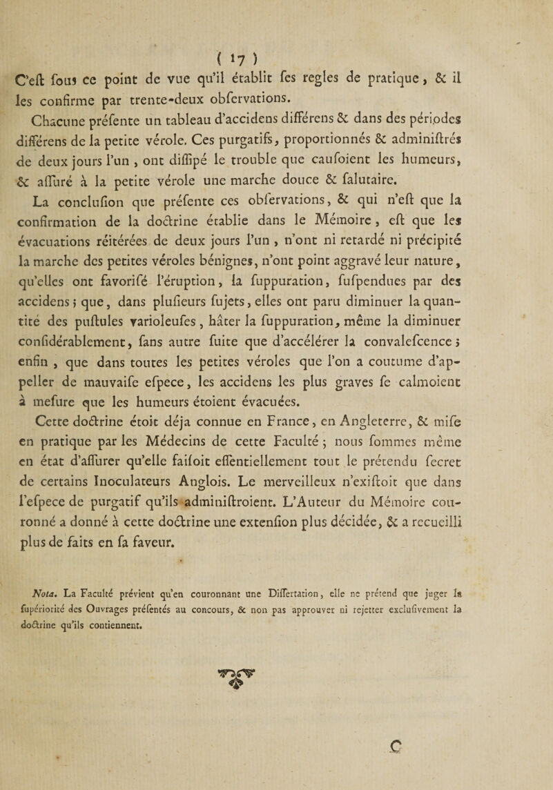 ( *7 ) Cefl fous ce point de vue qu’il établit fes réglés de pratique, & il les confirme par trente-deux obfervations. Chacune préfente un tableau d’accidens différens & dans des périodes différens de la petite vérole. Ces purgatifs, proportionnés & adminiftrés de deux jours l’un , ont diffipé le trouble que caufoient les humeurs, èt alluré à la petite vérole une marche douce & falutaire. La conclufion que préfente ces obfervations, & qui n’eft que la confirmation de la doctrine établie dans le Mémoire , eft que les évacuations réitérées de deux jours l’un , n’ont ni retardé ni précipité la marche des petites véroles bénignes, n’ont point aggravé leur nature, qu’elles ont favorifé l’éruption, la fuppuration, fufpendues par des accidens, que, dans plufieurs fujets, elles ont paru diminuer la quan¬ tité des pullules varioleufes , hâter la fuppuration, même la diminuer confidérablement, fans autre fuite que d’accélérer la convalefcence > enfin , que dans toutes les petites véroles que l’on a coutume d’ap- peller de mauvaife efpece, les accidens les plus graves fe calmoient à mefure que les humeurs étoient évacuées. Cette dodrine étoit déjà connue en France, en Angleterre, 5i tnife en pratique par les Médecins de cette Faculté ; nous fomnies même en état d’alfurer qu’elle failoit elTentiellement tout le prétendu fecret de certains Inoculateurs Anglois. Le merveilleux n’exihoit que dans Fefpece de purgatif qu’ils adminillroient. L’Auteur du Mémoire cou¬ ronné a donné à cette doctrine une extenlion plus décidée, & a recueilli plus de faits en fa faveur. Nota. La Faculté prévient qu’en couronnant une DilTertation, elle ne prétend que juger la fupériorké des Ouvrages préfentés au concours, & non pas approuver ni rejetter exclufivement la doéh'ine qu’ils contiennent. *s> c