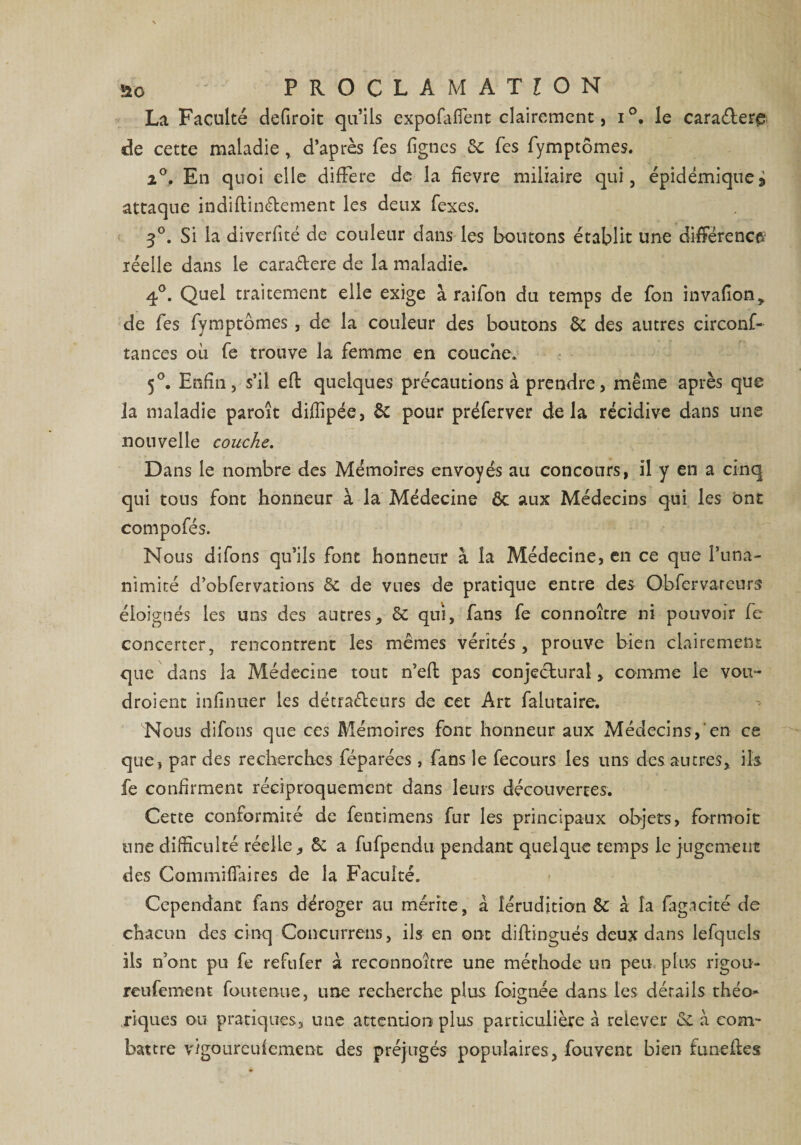 üo PROCLAMATION La Faculté defiroit qu’ils expofaffent clairement, i°. le caraéLere de cette maladie , d’après Tes lignes de Tes fymptômes. 2°. En quoi elle difFere de la fievre miliaire qui, épidémique> attaque indiftin&amp;ement les deux fexes. 5°. Si la diverfité de couleur dans les boutons établit une différence réelle dans le cara&amp;ere de la maladie. 4°. Quel traitement elle exige à raifon du temps de fon invalion, de Tes fymptômes , de la couleur des boutons &amp; des autres circonf- tances où fe trouve la femme en couche. 5°. Enfin, s’il efb quelques précautions à prendre, même après que la maladie paroît diffipée, &amp; pour préferver delà récidive dans une nouvelle couche. Dans le nombre des Mémoires envoyés au concours, il y en a cinq qui tous font honneur à la Médecine ôt aux Médecins qui les ont compofés. Nous difons qu’ils font honneur à la Médecine, en ce que l’una¬ nimité d’obfervations de de vues de pratique entre des Obfervatcun? éloignés les uns des antres, de qui, fans fe connoître ni pouvoir fc concerter, rencontrent les mêmes vérités, prouve bien clairement que dans la Médecine tout n’eft pas conjectural, comme le vou- droient infinuer les détraéleurs de cet Art falutaire. Nous difons que ces Mémoires font honneur aux Médecins,'en ce que, par des recherches féparées , fans le fecours les uns des autres, ils fe confirment réciproquement dans leurs découvertes. Cette conformité de fentimens fur les principaux objets, formoît une difficulté réelle, &amp; a fufpendii pendant quelque temps le jugement des Commiffaires de la Faculté. Cependant fans déroger au mérite, à lérudition de a la fagaeîté de chacun des cinq Concurrens, ils en ont diftingués deux dans lefquels ils n’ont pu fe refufer à reconnoitre une méthode un peu plus rigou- reufement foutenue, une recherche plus foignée dans les détails théo¬ riques ou pratiques, une attention plus particulière a relever de à corn- battre vigoureufement des préjugés populaires, fouvent bien funeftes