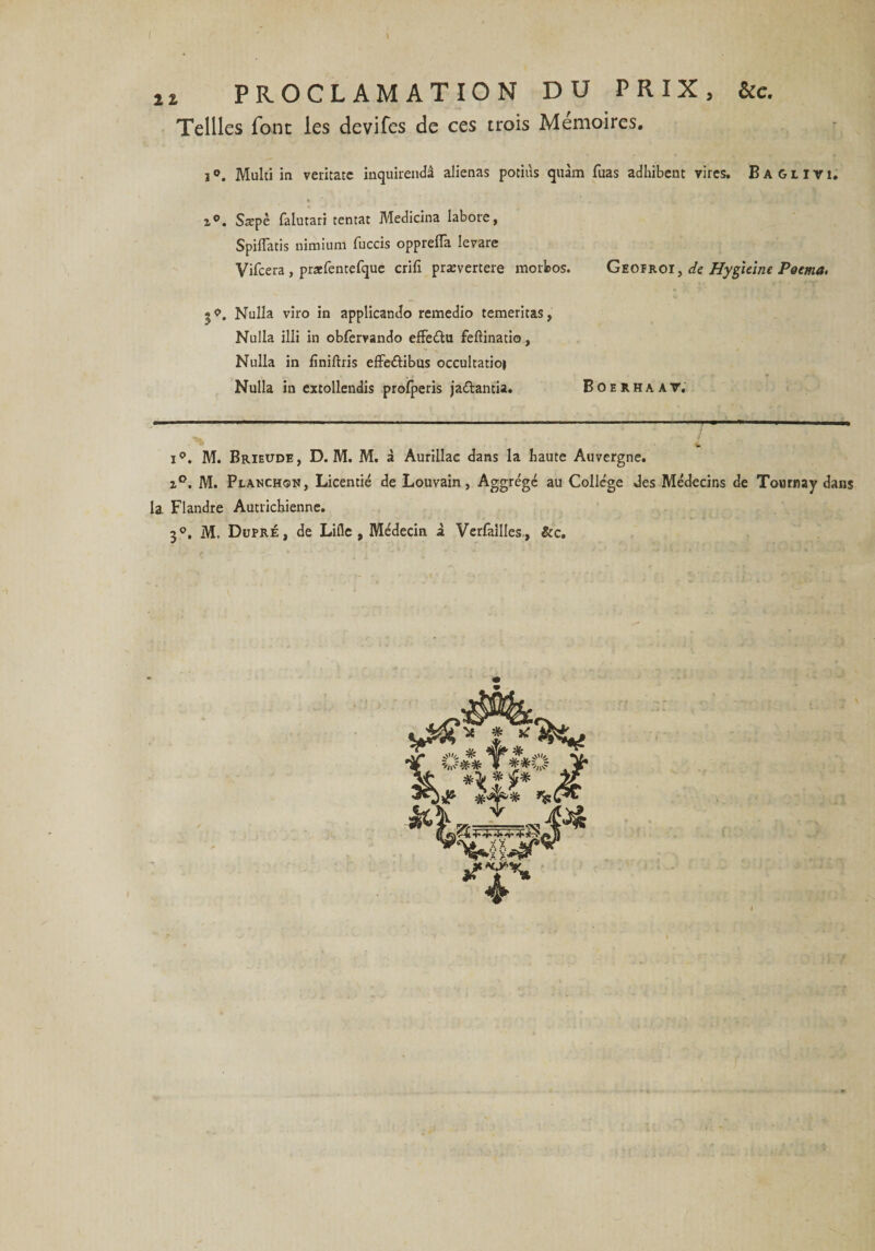 I i* PROCLAMATION DU PRIX, &amp;c. Teilles font les devifes de ces trois Mémoires. iMulti in veritate inquirendâ aliénas potiùs quàm Tuas adhïbent rires. Baglivi. z°. Saspè falutari tentât Medicina labore, Spiffatis nimium fuccis opprelfa Ievare Vifcera , praefentefque crifî prævertere morbos. Geofroï , de Hygieine Poema. Nulla viro in applicando remedio temeritas, Nulla illi in obfervando effeétu feftinatio, Nulla in fïnilhis effe&amp;ibus occultatioj Nulla in extollendis profperis jaétantia. Boerhaat. i°. M. Brieude, D. M. M. à Aurillac dans la haute Auvergne. z°. M. Planchqn, Licentié de Louvain, Aggrégé au Collège des Médecins de Tournay dans la Flandre Autrichienne. 3°. M. Dupré, de Lille, Médecin à Verfailles, &amp;c.