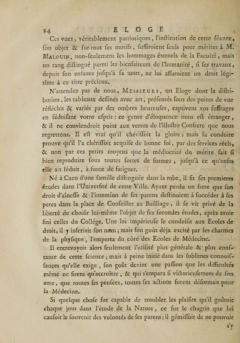 Ces vues, véritablement patriotiques , l’inftitution de cette féance, fou objet &amp; fur-tout fes motifs, fuffîroient feuls pour méritera M. Malouin, non-feulement les hommages éternels de la Facilité, mais nn rang distingué parmi les bienfaiteurs de l’humanité, h fes travaux, depuis fon enfance jufqu’à fa mort, ne lui affurolent un droit légi¬ time à ce titre précieux. N’attendez pas de nous, Messieurs, un Eloge dont fa diftri- bution, les tableaux deflinés avec art, préfentés fous des points de vue réfléchis 6c variés par des ombres heureufes, captivent vos fufFrages en féduifant votre efprit : ce genre d’éloquence nous eft étranger , &amp; il ne conviendroit point aux vertus de l’illuftre Confrère que nous regrettons. Il eft vrai qu’il chériffoit la gloire 3 mais fa conduite prouve qu’il l’a chériffoit acquife de bonne foi, par des fervices réels9 6e non par ces petits moyens que la médiocrité du mérite fait fî bien reproduire fous toutes fortes de formes , jufqu’à ce qu’enfin elle ait féduit, à force de fatiguer. Né à Caen d’une famille diftinguée dans la robe, il ht fes premières études dans l’Univerfîté de cette Ville. Ayant perdu un frere que fon droit d’aîncfïe 6c l’intention de fes parens deftinoient à fuccéder à fes peres dans la place de Confeiller au Bailliage , il fe vit privé de la liberté de choifir lui-même l’objet de fes fécondés études, après avoir fini celles du Collège. Une loi impérieufe le conduifit aux Ecoles de droit, il y inferivit fon nom \ mais fon goût déjà excité par les charmes de la phyfique, l’emporta du coté des Ecoles de Médecine. Il entrevoyoit alors feulement l’utilité plus générale &amp; plus conf- tante de cette fcience \ mais à peine initié dans les fublimes connoif* fançes qu’elle exige , fon goût devint une paflion que les difficultés mêmé ne firent qu'accroître , 6c qui s’empara fi victorienfement de fon ame, que routes fes penfées, toutes fes actions furent déformais pour la Médecine. Si quelque chofe fut capable de troubler les plaifirs qu’il goûtoic chaque jour dans l’étude de la Nature , ce fut le chagrin que lut caufoit le fouvenir des volontés de fes parens 3 il gémiifoit de ne pouvoir s’y