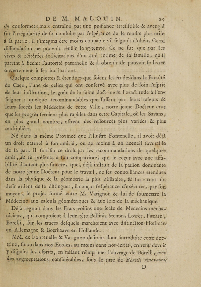 s'y conformer j mais entraîné par une puifiance irréfiflible &amp; aveuglé, fur l’irrégularité de fa conduite par l’efpérance de fe rendre plus utile à fa patrie, il s’imagina être moins coupable s’il feignoit d’obéir. Cette di Annulation ne pou voit réuflir long temps. Ce ne fut que par les vives 5c réitérées follicitations d’un ami intime de fa famille, qu’il parvint à fléchir l’autorité paternelle 6c à obtenir de pouvoir fe livrer ouvertement à fes inclinations. Quelque complexes 5c étendues que foient les études “dans la Faculté de Caen, l’une de celles qui ont confèrvé avec plus de foin l’efprit de leur inftitution, le coût de la faine do&amp;rine &amp; l’exa&amp;itude à l'en- feigner : quelque recommandables que fufient par leurs talents 6c leurs fuccès les Médecins de cette Ville , notre jeune Doéteur crue que fes progrès feroient plus rapides dans cette Capitale, ouïes Savans, en plus grand nombre, offrent des refîburces plus variées &amp; plus multipliées. Né dans la même Province que l’illuftre Fontenelle, il avoit déjà un droit naturel à fon amitié, ou au moins à un accueil favorable de fa part. Il fortifia ce droit par les recommandations de quelques amis ,^ôc fe préfenta à fon compatriote, qui le reçut avec une affa¬ bilité d’autant plus fincere, que, déjà inftruit de la pafîion dominante de notre jeune Doéteur pour le travail, de fes connoiffances étendues dans la phyfique 2c la géométrie la plus abftraite, 6c fur - tout du deflr ardent de fe diflinguer , il conçut l’efpérance d’exécuter, par fon moyen , le projet formé entre M. Varignon 6c lui de fou mettre la Médecine aux calculs géométriques 6c aux loix de la méchanique. Déjà régnoit dans les Etats voiflns une feefe de Médecins mécha- niciens, qui comptoient à leur tête Bellini, Stenon, Lower, Pitcarn , Borelli, fur les traces defquels marchoient avec diflinélion Hoffman en Allemagne 6c Boerhaave en Hollande. C? MM. de Fontenelle 6c Varignon délirant donc introduire cette doc- trine, finon dans nos Ecoles, au moins dans nos écrits , crurent devoir y difpofer les efprits, en faifant réimprimer l’ouvrage de Borelli, avec des augmentations confidérables, fous le titre de Borelli rénovants4 D