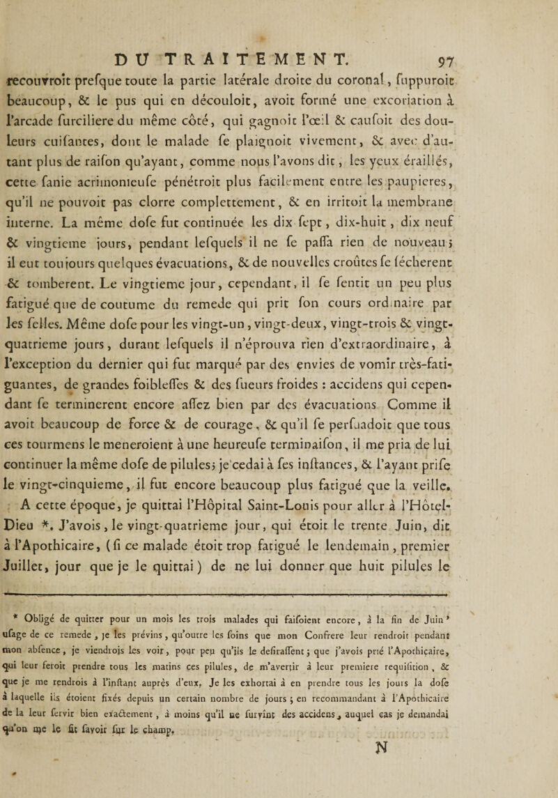 recourroît prefque toute la partie latérale droite du coronal, fuppuroic beaucoup, 8c le pus qui en découloit, avoit formé une excoriation à l’arcade furciliere du même coté, qui gagnoic l’œil &amp; caufoit des dou¬ leurs cuifantes, dont le malade fe plaignoit vivement, 8c avec d’au¬ tant plus de raifon qu’ayant, comme nous l’avons dit, les yeux éraillés, cette fanie acriinonieufe pénétroit plus facilement entre les paupières, qu’il ne pouvoir pas clorre complètement, 8c en irritoit la membrane interne. La même dofe fut continuée les dix fept, dix-huit, dix neuf 8c vingtième iours, pendant lefquels il ne fe pafia rien de nouveau j il eut toujours quelques évacuations, &amp;de nouvelles croûtes fe léchèrent 8c tombèrent. Le vingtième jour, cependant, il fe fentit un peu plus fatigué que de coutume du remede qui prit fon cours ord.naire par les felles. Même dofe pour les vingt-un , vingt-deux, vingt-trois &amp; vingt- quatrieme jours, durant lefquels il n’éprouva rien d’extraordinaire, à l’exception du dernier qui fut marqué par des envies de vomir trçs-fati- guantes, de grandes foiblelïes &amp; des fueurs froides : accidens qui cepen¬ dant fe terminèrent encore allez bien par des évacuations Comme il avoit beaucoup de force 8c de courage, 8c qu’il fe perfjadoit que tous ces tourmens le meneroient à une heureufe terminaifon, U me pria de lui continuer la même dofe de pilules j je cédai à fes inlfances, 8c l’ayant prife le vingt-cinquieme, il fut encore beaucoup plus fatigué que la veille. A cette époque, je quittai l’Hôpital Saint-Louis pour aller à l’Hôtçi- Dieu *. J’avois, le vingt-quatrieme jour, qui étoit le trente Juin, dit à l’Apothicaire, (lice malade étoit trop fatigué le lendemain , premier Juillet, jour que je le quittai) de ne lui donner que huit pilules le * Obligé de quitter pour un mois les trois malades qui faifoient encore, à la fin de Juin* ufage de ce remede , je les prévins, qu’outre les foins que mon Confrère leur rendroit pendant mon abfence, j’e viendrojs les voir, pour peu qu’ils le defiraflênt j que j’avois prié l’Apothicaire, qui leur feroit prendre tous les matins ces pilules, de m’avertir à leur première requificion , &amp; que je me rendrois â l’inftant auprès d’eux, Je les exhortai à en prendre tous les jouis la dofe a laquelle ils étoient fixés depuis un certain nombre de jours ; en recommandant à l’Apothicaire de la leur fervir bien etfa&amp;ement , à moins qu’il ee fur vînt des accidens 4 auquel cas je demandai qu’on oje le ût fayoir fur le champ. N 0 r » '