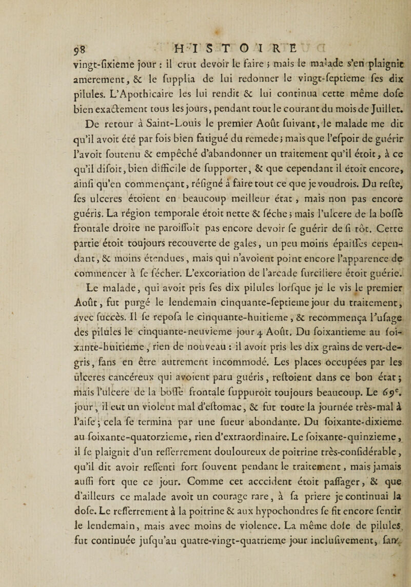 vingt-fixieme jour : il crue devoir le faire > mais le malade s’en plaignit amerement, 6t le fupplia de lui redonner le vingt-feptieme fes dix pilules. L’Apothicaire les lui rendit 6c lui continua cette même dofe bien exactement tous les jours, pendant tout le courant du mois de Juillet. De retour à Saint-Louis le premier Août fuivant, le malade me dit qu’il avoit été par fois bien fatigué du remede ; mais que l’efpoir de guérir l’avoit foutenu 6c empêché d’abandonner un traitement qu’il étoit, à ce qu’il difoit, bien difficile de fupporter, &amp; que cependant il étoit encore, âinfi qu’en commençant, réligné à faire tout ce que je voudrois. Du refte, fes ulcérés étoient en beaucoup meilleur état , mais non pas encore guéris. La région temporale étoit nette &amp; féche j mais l’ulcere de la bolfe frontale droite ne paroilToit pas encore devoir fe guérir de li tôt. Cette partie étoit toujours recouverte de gales, un peu moins épaitïes cepen¬ dant , 6c moins étendues, mais qui n’avoient point encore l’apparence de commencer à fe fécher. L’excoriation de l’arcade furciliere étoit guérie. Le malade, qui avoit pris fes dix pilules lorfque je le vis le premier Août, fut purgé le lendemain cinquante-feptiemejour du traitement, avec fuccès. Il fe repofa le cinquante-huitieme , 6c recommença Lufage des pilules le cinquante-neuvieme jour 4 Août. Du foixantieme au foi- xante-huitieme , rien de nouveau : il avoit pris les dix grains de vert-de- gris, fans en être autrement incommodé. Les places occupées par les ulcérés cancéreux qui avoient paru guéris, reftoient dans ce bon état; mais l’ulcere de la bo(Te frontale fuppuroit toujours beaucoup. Le 69e, jour, il eut un violent mal d’effcomac, 6c fut toute la journée très-mal à l’ai fe ; cela fe termina par une fueur abondante. Du foixante-dixieme au foixante-quatorzieme, rien d’extraordinaire. Le foixante-qninzieme, il fe plaignit d’un reffierrement douloureux de poitrine très-confidérable, qu’il dit avoir refienti fort fouvent pendant le traitement, mais jamais auffi fort que ce jour. Comme cet acccident étoit paffager, &amp; que d’ailleurs ce malade avoit un courage rare, à fa priere je continuai la dofe. Le reflerrement à la poitrine &amp; aux hypochondres fe fit encore fentir le lendemain, mais avec moins de violence. La même dofe de pilules, fut continuée jufqu’au quatre-vingt-quatrieme jour inclufivement, fan<
