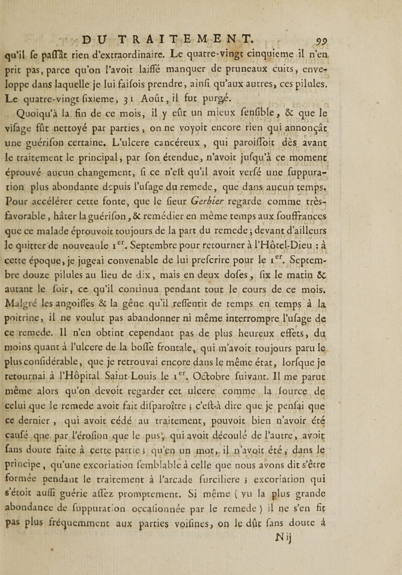 qu’il fe pafïat rien d’extraordinaire. Le quarre-vingt cinquième il n’en prit pas, parce qu’on l’avoit laifle manquer de pruneaux cuits, enve¬ loppe dans laquelle je lui faifois prendre, ainfi qu’aux autres, ces pilules. Le quatre-vingt fixieme, 31 Août, il fut purgé. Quoiqu’à la fin de ce mois, il y eût un mieux fenfible, 6c que le vifage fût nettoyé par parties , on ne voyoit encore rien qui annonçât une guérifon certaine. L’ulcere cancéreux , qui paroiffoit dès avant le traitement le principal, par fon étendue, n’avoit jufqu’à ce moment éprouvé aucun changement, fi ce n’elt qu’il avoit verfé une fupp.ura¬ tion plus abondante depuis l’ufage du remede, que dans aucun temps. Pour accélérer cette fonte, que le fleur Gerbier regarde comme très- favorable , hâter la guérifon remédier en même temps aux fouffranccs que ce malade éprouvoit toujours de la part du remede ; devant d’ailleurs le quitter de nouveaule Ier. Septembre pour retourner à l’Hotel-Dieu : à cette époque, je jugeai convenable de lui preferire pour le ier. Septem¬ bre douze pilules au lieu de dix, mais en deux dofes, fix le matin &amp;c autant le foir, cc qu’il continua pendant tout le cours de ce mois. Malgré les angoifies &amp; la gêne qu’il refTentit de temps en temps à la poitrine, il ne voulut pas abandonner ni même interrompre l’ufage de ce remede. Il n’en obtint cependant pas de plus heureux effets, du moins quant à l’ulcere de la bofle frontale, qui m’avoit toujours paru le plusconfidérable, que je retrouvai encore dans le même état, lorfque je retournai à l’Hôpital Saint-Louis le ier. Octobre fuivant. Il me parut même alors qu’on dévoie regarder cet ulcéré comme la fource de celui que le remede avoit fait difparoître 5 c’efbà dire que je penfai que ce dernier , qui avoit cédé au traitement, pou voit bien n’avoir été caufé que par férofion que le pus; qui avoit découlé de l’autre, avoit fans doute faite à cette partie 5 qu’en un mot, il n’avqiç été, dans le principe, qu’une excoriation femblabie à celle que nous avons dit s’être formée pendant le traitement à l’arcade furciliere j excoriation qui sétoit auilî guérie allez promptement. Si même ( vu la plus grande abondance de fuppuratîon occasionnée par le remede ) il ne s’en fit pas plus fréquemment aux parties voifipes, on le dût fans douce à Nij