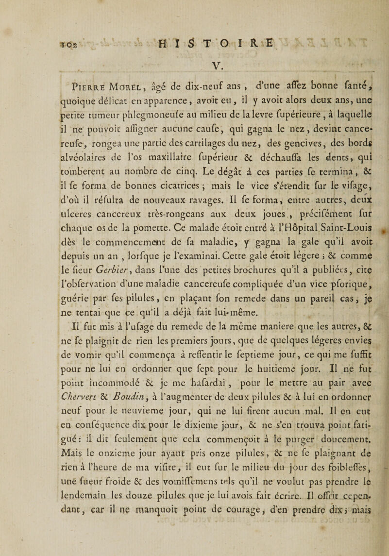 HISTOIRE V. Pierre Morel, âgé de dix-neuf ans , d’une affez bonne faute, quoique délicat en apparence, avoiteu, il y avoir alors deux ans, une petite tumeur phlegmoneufe au milieu de lalevre fupérieure , à laquelle il ne pouvoit aligner aucune caufe, qui gagna le nez, devine cance- reufe, rongea une partie des cartilages du nez, des gencives, des bords alvéolaires de l’os maxillaire fupérieur 6c déchauffa les dents, qui tombèrent au nombre de cinq. Le dégât à ces parties fe termina, 6c il fe forma de bonnes cicatrices \ mais le vice s’étendit fur le vifage, d’où il réfulta de nouveaux ravages. Il fe forma, entre autres, deux ulcérés cancéreux très-rongeans aux deux joues , précifément fur chaque os de la pomette. Ce malade étoit entré à l’Hôpital Saint-Louis dès le commencement de fa maladie, y gagna la gale qu’il avoit depuis un an , lorfque je l’examinai. Cette gale étoit légère ; 6c comme le (leur Gerbier, dans Tune des petites brochures qu’il a publiées, cite l’obfervation d’une maladie cancereufe compliquée d’un vice pforique, guérie par fes pilules, en plaçant fon remede dans un pareil cas, je ne tentai que ce qu’il a déjà fait lui-même. Il fut mis à l’ufage du remede de la même maniéré que les autres, 8c ne fe plaignit de rien les premiers jours, que de quelques légères envies de vomir qu’il commença à reffentir le feptieme jour, ce qui me fuffic pour ne lui en ordonner que fept pour le huitième jour. Il ne fut point incommodé 6c je me bafardai , pour le mettre au pair avec Chervcrt 5c Boudin, à l’augmenter de deux pilules 8c à lui en ordonner neuf pour le neuvième jour, qui ne lui firent aucun mal. Il en eut en conféquence dix pour le dixième jour, 6c ne s’en trouva point fati¬ gué: il dit feulement que cela commençoit à le purger doucement. Mais le onzième jour ayant pris onze pilules, 6c ne fe plaignant de rien à l’heure de ma vifite, il eut fur le milieu du jour des foibleffes, une fueur froide 6c des vomiflemens tels qu’il ne voulut pas prendre le lendemain les douze pilules que je lui avois fait écrire. Il offrir cepen¬ dant , car il ne manquoit point de courage, d’en prendre dix i mais