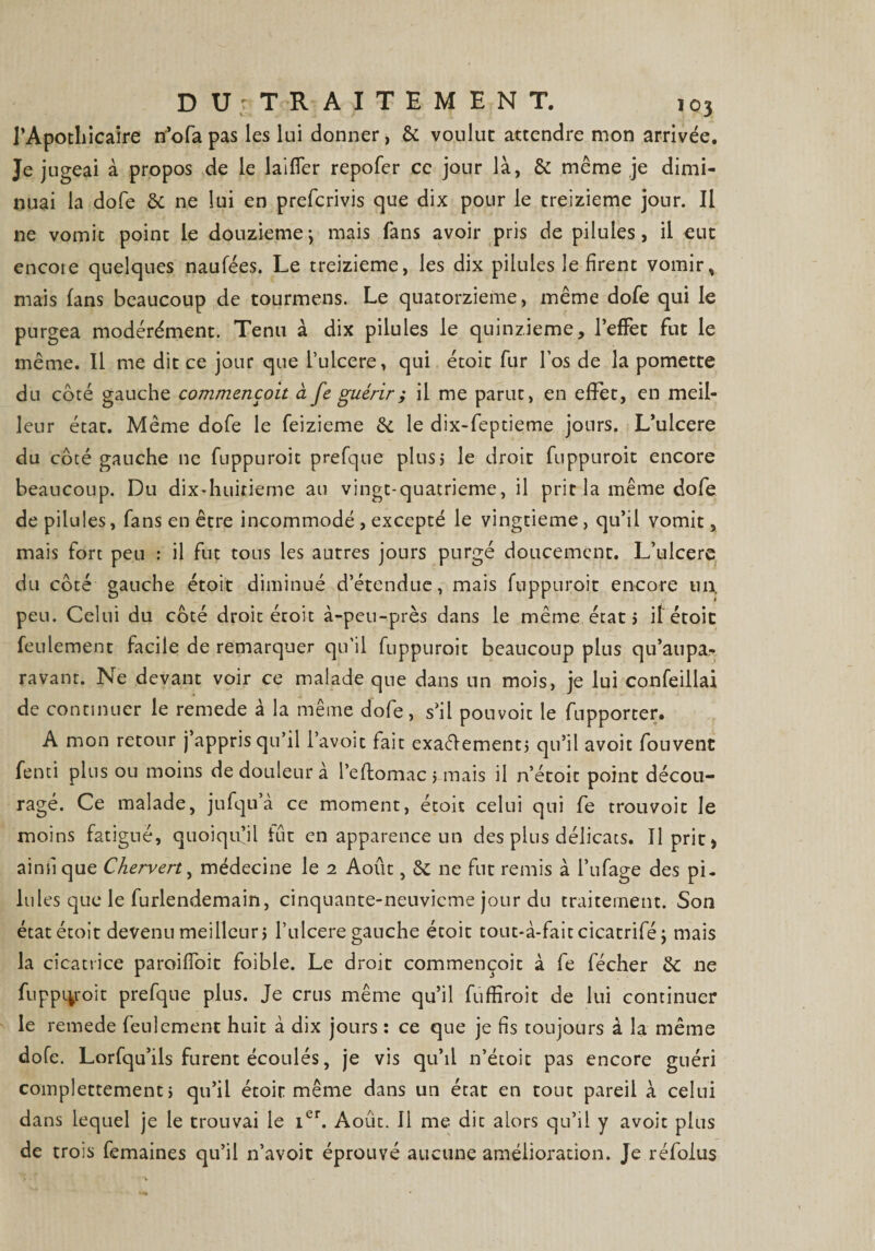 l'Apothicaire n’ofa pas les lui donner, &amp; voulue attendre mon arrivée. Je jugeai à propos de le laiffer repofer ce jour là, &amp; même je dimi¬ nuai la dofe &amp; ne lui en preferivis que dix pour le treizième jour. Il ne vomit point le douzièmej mais fans avoir pris de pilules, il eut encore quelques naufées. Le treizième, les dix pilules le firent vomir, mais fans beaucoup de tourmens. Le quatorzième, même dofe qui le purgea modérément. Tenu à dix pilules le quinzième, l’effet fut le même. Il me dit ce jour que l’uicere, qui étoit fur los de la pomette du coté gauche commençoit à fe guérir ; il me parut, en effet, en meil¬ leur état. Même dofe le feizieme &amp; le dix-feptieme jours. L’ulcere du côté gauche 11e fuppuroit prefque plus5 le droit fuppuroit encore beaucoup. Du dix-huitieme au vingt-quatrieme, il prit la même dofe de pilules, fans en être incommodé , excepté le vingtième, qu’il vomit, mais fort peu : il fut tous les autres jours purgé doucement. L’ulcere du côté gauche étoit diminué d’étendue, mais fuppuroit encore m\ peu. Celui du côté droit étoit à-peu-près dans le même état j if étoit feulement facile de remarquer qu’il fuppuroit beaucoup plus qu’aupa- ravant. Ne devant voir ce malade que dans un mois, je lui confeillai de continuer le remede à la même dofe, s’il pouvoit le fupporter. A mon retour j’appris qu’il l’avoit fait exactement; qu’il avoit fouvent fenti plus ou moins de douleur à l’effcomac; mais il n’étoit point décou¬ ragé. Ce malade, jufqua ce moment, étoit celui qui fe trouvoit le moins fatigué, quoiqu’il fut en apparence un des plus délicats. Il prit» ainfi que Chervert, médecine le 2 Août, 6c ne fut remis à i’ufage des pi. Iules que le furlendemain, cinquante-neuvicme jour du traitement. Son état étoit devenu meilleur; l’ulcere gauche étoit tout-à-faitcicatrifé \ mais la cicatrice paroifîoit foible. Le droit commençoit à fe fécher de ne fuppiyoit prefque plus. Je crus même qu’il fuffiroit de lui continuer le remede feulement huit à dix jours : ce que je fis toujours à la même dofe. Lorfqu’ils furent écoulés, je vis qu’il n’étoit pas encore guéri complettement ; qu’il étoit même dans un état en tout pareil à celui dans lequel je le trouvai le icr. Août. Il me dit alors qu’il y avoit plus de trois femaines qu’il n’avoit éprouvé aucune amélioration. Je réfoius