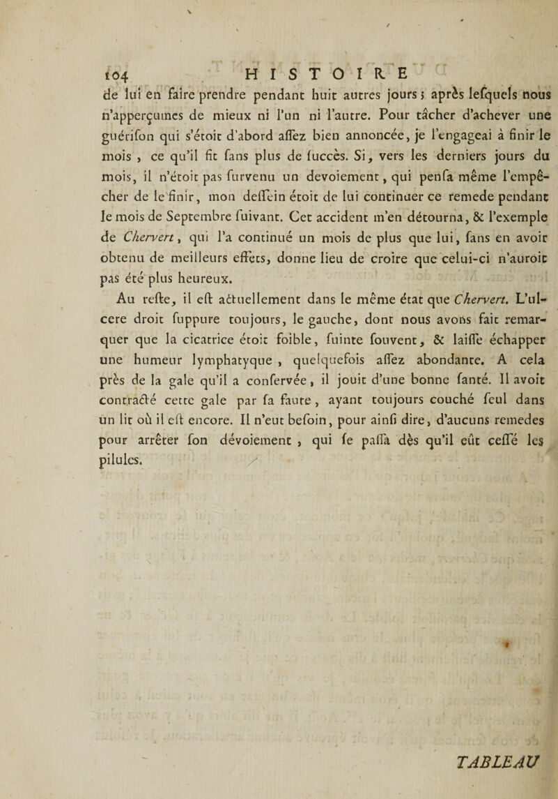 £04 H I S T O I R E de lui en faire prendre pendant huit autres jours > après lefquels nous n’apperçumes de mieux ni l*un ni l’autre. Pour tâcher d’achever une guérifon qui s’étoit d’abord allez bien annoncée, je l’engageai à finir le mois , ce qu’il fit fans plus de fuccès. Si, vers les derniers jours du mois, il n’étoit pas furvenu un devoiement, qui penfa même l’empê¬ cher de le finir, mon deffein étoit de lui continuer ce remede pendant le mois de Septembre fuivant. Cet accident m’en détourna, &amp; l’exemple de Chervert, qui l’a continué un mois de plus que lui, fans en avoir obtenu de meilleurs effets, donne lieu de croire que celui-ci n’auroic pas été plus heureux. Au relie, il efb aétuellement dans le même état que Chervert. L’ul** cere droit fuppure toujours, le gauche, dont nous avons fait remar-» quer que la cicatrice étoit foible, fuinte fouvent, &amp; laiffe échapper une humeur lymphatyque , quelquefois aflez abondante. A cela près de la gale qu’il a confervée, il jouit d’une bonne fanté. Il avoft contrarié cette gale par fa faute , ayant toujours couché feul dans un lit où il ell encore. Il n’eut befoin, pour ainfi dire, d’aucuns remedes pour arrêter fon dévoiement , qui (e paffa dès qu’il eût ceffé les pilules. TABLEAU