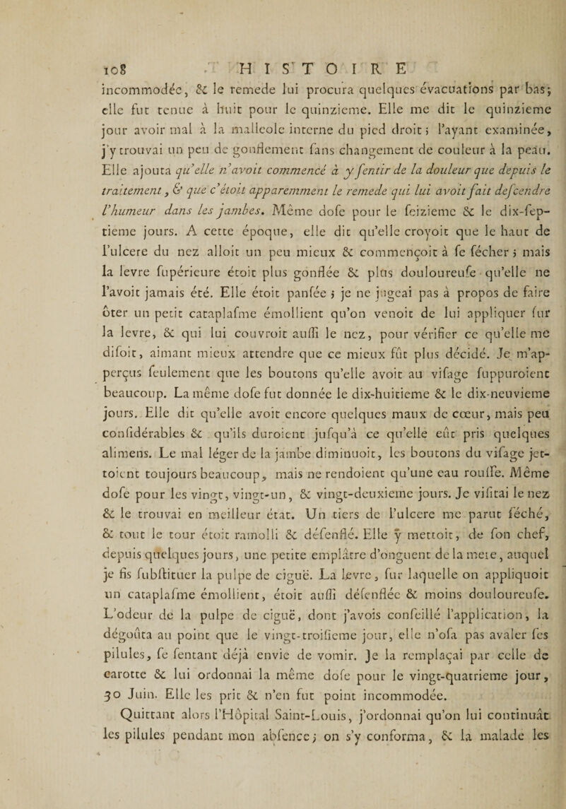 incommodée, &amp;i le remede lui procura quelques évacuations par bas; elle fut tenue à huit pour le quinzième. Elle me dit le quinzième jour avoir mal à la malléole interne du pied droit; l’ayant examinée, j’y trouvai un peu de gonflement fans changement de couleur à la peau. Elle ajouta quelle n 'avoit commencé à y fentir de la douleur que depuis le traitement, &amp; que c’ étoit apparemment le remede qui lui avoit fait dejcendre Uhumeur dans les jambes. Même dofe pour le feizieme &amp; le dix-fep- tieme jours. A cette époque, elle dit qu’elle croyoit que le haut de i’ulcere du nez alloit un peu mieux &amp; commençoit à fe fécher ; mais la levre fupérieure étoit plus gonflée &amp; plus douloureufe qu’elle ne l’avoit jamais été. Elle étoit panfée ; je ne jugeai pas à propos de faire bter un petit cataplafme émollient qu’on venait de lui appliquer fur la levre, 6c qui lui couvroit aufîi le nez, pour vérifier ce qu’elle me difoit, aimant mieux attendre que ce mieux fut plus décidé. Je m’ap- perçus feulement que les boutons qu’elle avoit au vifage fuppuroienc beaucoup. La même dofe fut donnée le dix-huitieme 6c le dix-neuvieme jours. Elle dit qu’elle avoit encore quelques maux de cœur, mais peu confidérables 6c qu’ils duroient jufqu’à ce qu’elle eut pris quelques alimens. Le mal léger de la jambe diminuoit, les boutons du vifage jet- toient toujours beaucoup, mais ne rendoient qu’une eau rouffe. Même dofe pour les vingt, vingt-un, 6c vingt-deuxieme jours. Je vifitai le nez 6c le trouvai en meilleur état. Un tiers de i’ulcere me parut féché, &amp; tout le tour étoit ramolli 6c défenfié. Elle y metcoit, de fon chef, depuis quelques jours, une petite emplâtre d’onguent delameie, auquel je fis fubftituer la pulpe de ciguë. La levre, fur laquelle on appliquoit un cataplafme émollient, étoit aufli défenflée 6c moins douloureufe. L’odeur de la pulpe de ciguë, dont j’avois confeillé l’application, la dégoûta au point que le vingt-troifietne jour, elle n’ofa pas avaler fes pilules, fe fentant déjà envie de vomir. Je la remplaçai par celle de carotte 6c lui ordonnai la même dofe pour le vingt-quatrieme jour, 30 Juin. Elle les prit 6c n’en fut point incommodée. Quittant alors l’Hôpital Saint-Louis, j’ordonnai qu’on lui continuât les pilules pendant mon abfence) on s’y conforma, la malade les