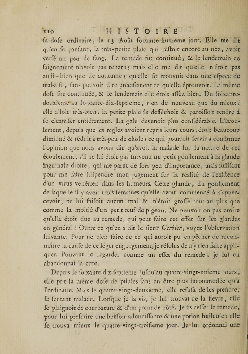 fa dofe ordinaire, le 13 Août foixante-huitieme jour. Elle me dit qu’en fe panfant, la très-petite plaie qui reftoic encore au nez, avoit verfé un peu de fang. Le remede fut continué, 6c le lendemain ce faignement n’a voit pas reparu j mais elle me dit quelle n etoit pas aulïi - bien que de coutume 5 qu’elle fe trouvoit dans une efpece de mal-aife, fans pouvoir dire précifément ce qu’elle éprouvoit. La même dofe fut continuée, &amp; le lendemain elle étoic allez bien. Du foixante- douzieme au foixante-dix-feptieme, rien de nouveau que du mieux: elle alioit très-bien s la petite plaie fe defiechoic <k paroifioit tendre à fe cicatrifer entièrement. La gale devenoit plus confidérable. L’écou¬ lement, depuis que les réglés avoient repris leurs cours ,écoit beaucoup diminué 6c réduit à très-peu de chofe > ce qui pourroit fervir à confirmer l’opinion que nous avons dit qu’avoic la malade fur la nature de cet écoulement, s’il ne lui étoic pas furvenu un petit gonflement à la glande inguinale droite, qui me parut de fort peu d’importance, mais fuffifant pour me faire fufpendre mon jugement fur la réalité de l’exiftence d’un virus vénérien dans fes humeurs. Cette glande, du gonflement de laquelle il y avoit trois femaines qu’elle avoit commencé à s’apper- cevoir, ne lui faifoit aucun mal 6c n’étoit grolTe tout au plus que comme la moitié d’un petit œuf de pigeon. Ne pouvoit on pas croire qu’elle étoit due au remede, qui peut faire cet effet fur les glandes en général ? Outre ce qu’en a dit le fleur Gerbier, voyez l’obfervation fuivante. Pour ne rien faire de ce qui auroit pu empêcher de recon¬ naître la caufe de ce léger engorgement, je réfolus de n’y rien faire appli¬ quer. Pouvant le regarder comme un effet du remede , je lui en abandonnai la cure. Depuis le foixante-dix-feptieme jufqu’au quatre-vingt-unieme jours, elle prit la même dofe de pilules fans en être plus incommodée qu’à l’ordinaire. Mais le quatre-vingt-deuxieme, elle refufa de les prendre, fe. fentant malade. Lorfque je la vis, je lui trouvai de la fievre, elle fe plaignoit de courbature &amp;: d’un point de coté. Je fis celfer le remede, pour lui preferire une boilfon adouciffante de une potion huileufe : elle fe trouva mieux le quatre-vingt-troifieme jour. Je lui ordonnai une
