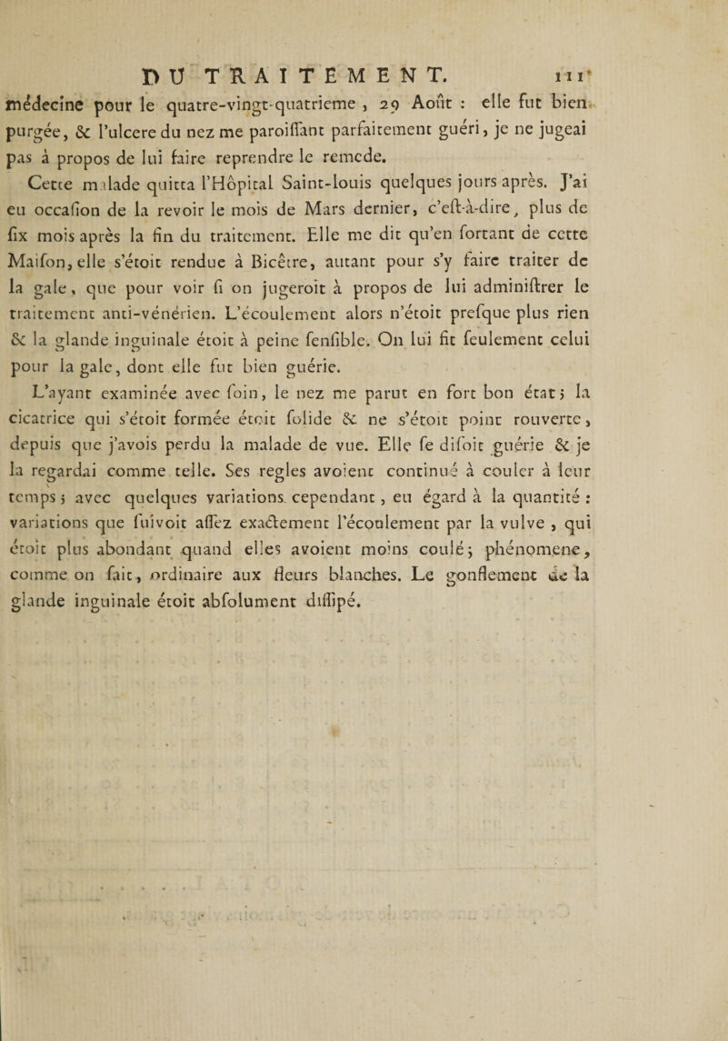 médecine pour le quatre-vingt-quatrieme , 29 Août : elle fut bien purgée, &amp; l’ulcere du nez me paroifiant parfaitement guéri, je ne jugeai pas à propos de lui faire reprendre le remcde. Cetce malade quitta l’Hôpital Saint-louis quelques jours après. J’ai eu occafion de la revoir le mois de Mars dernier, c’eft-à-dire, plus de fix mois après la fin du traitement. Elle me dit qu’en forçant de cette Maifon,elle s’étoit rendue à Bicêcre, autant pour s’y taire traiter de la gale, que pour voir fi on jugerait à propos de lui adminiftrer le traitement anti-vénérien. L’écoulement alors 11’étoit prefque plus rien la glande inguinale étoit à peine fenfible. On lui fit feulement celui pour la gale, dont elle fut bien guérie. L’ayant examinée avec foin, le nez me parut en fort bon étatj la cicatrice qui s’étoit formée étoit foiide &amp; ne s’étoit point rouverte, depuis que j’avois perdu la malade de vue. Elle fe difoit guérie &amp; je la regardai comme telle. Ses réglés avoient continué à couler à leur temps } avec quelques variations cependant , eu égard à la quantité : variations que fui voit a fiez exactement l'écoulement par la vulve , qui étoit plus abondant quand elles avoient moins couléj phénomène, comme on faic, ordinaire aux fleurs blanches. Le gonflement delà glande inguinale étoit abfolument difiipé.