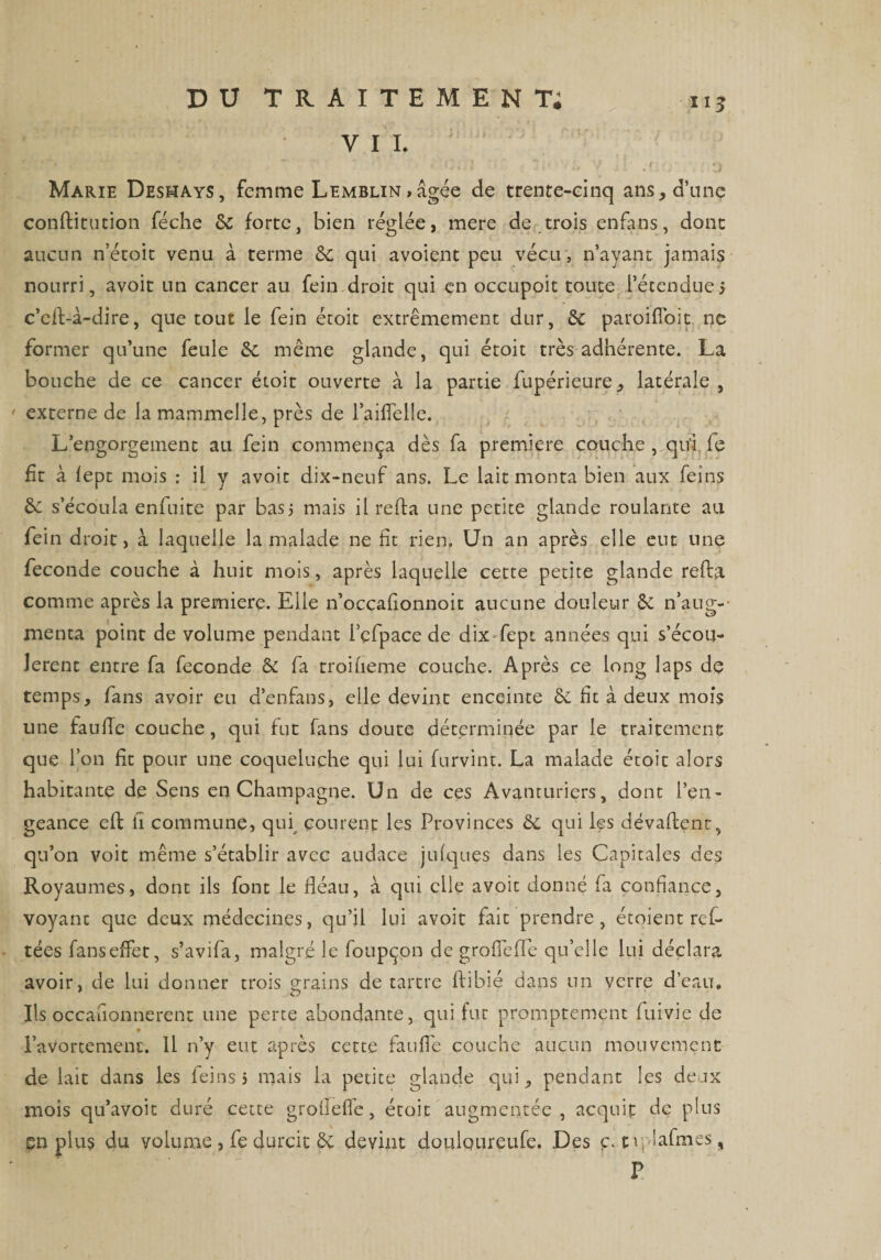 VII. ‘ * « :0;;i '• •• - v il .f (j : *j Marie Deshays, femme Lemblin , âgée de trente-einq ans, d’une conftitution féche 8c forte, bien réglée, mere de trois enfans, dont aucun n’étoit venu à terme 8c qui avoient peu vécu , n’ayant jamais nourri, avoit un cancer au fein droit qui en occupoit toute l’étendue 5 c’cft-à-dire, que tout le fein étoit extrêmement dur, 8c paroi iïoit ne former qu’une feule 8c même glande, qui étoit très adhérente. La bouche de ce cancer étoit ouverte à la partie fupérieure, latérale , externe de la mammelle, près de l’aiflelle. L’engorgement au fein commença dès fa première couche , qu’ i le fit à lept mois : il y avoit dix-neuf ans. Le lait monta bien aux feins 8c s’écoula enfuite par bas; mais il refta une petite glande roulante au fein droit, à laquelle la malade ne fit rien. Un an après elle eut une fécondé couche à huit mois, après laquelle cette petite glande refta comme après la première. Elle n’occafionnoit aucune douleur 8c n’aug¬ menta point de volume pendant i’çfpace de dix fept années qui s’écou¬ lèrent entre fa fécondé &amp; fa troiheme couche. Après ce long laps dç temps, fans avoir eu d’enfans, elle devint enceinte 8c fit à deux mois une faillie couche, qui fut fans doute déterminée par le traitement que l’on fit pour une coqueluche qui lui furvint. La malade étoit alors habitante de Sens en Champagne. Un de ces Avanturiers, dont l’en¬ geance eft il commune, qui, courent les Provinces 8c qui les dévaftent, qu’on voit même s’établir avec audace julques dans les Capitales des Royaumes, dont ils font le fléau, à qui elle avoit donné fa confiance, voyant que deux médecines, qu’il lui avoit fait prendre, étoient ref- tées fanseffet, s’avifa, malgré le foupçon de groficffe qu’elle lui déclara avoir, de lui donner trois grains de tartre flibié dans un verre d’eau. Ils occafionnerenr une perte abondante, qui fut promptement fuivie de l’avortement. 11 n’y eut après cette fauflè couche aucun mouvement de lait dans les leinsj mais la petite glande qui, pendant les deux mois qu’avoit duré cette groliefle, étoit augmentée, acquit de plus en plus du volume , fe durcit 8c devint douloureufe. Des c.nplafmes, P