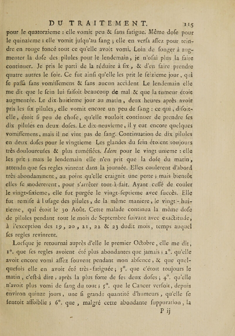 pour le quatorzième : elle vomit peu 6c fans fatigue. Même dofe pour le quinzième : elle vomit jufqu’au fang ; elle en verfa aflez pour tein¬ dre en rouge foncé tout ce qu’elle avoit vomi. Loin de fonger à aug¬ menter la dofe des pilules pour le lendemain, je n'ofai plus la faire continuer. Je pris le parti de la réduire à fix , d’en faire prendre quatre autres le loir. Ce fut ainfi qu’elle les prit le feizieme jour, qui fe pafla fans vomiflemens 6c fans aucun accident Le lendemain elle me dit que le fein lui faifoit beaucoup de mal 6c que la tumeur étoic augmentée. Le dix-huitieme jour au matin , deux heures après avoir pris les fix pilules, elle vomit encore un peu de fang : ce qui , difoit- elle, étoit fi peu de chofe, qu’elle vouloit continuer de prendre fes dix pilules en deux dofes. Le dix-neuvieme, il y eut encore quelques vomiflemens, mais il ne vint pas de fang. Continuation de dix pilules en deux dofes pour le vingtième Les glandes du fein éto;ent toujours très douloureufes êc plus tuméfiées. Idem pour le vingt unième : elle les prit i mais le lendemain elle n’en prit que la dofq du matin, attendu que fes réglés vinrent dans la journée. Elles coulèrent d’abord très abondamment, au point qu’elle craignit une perte; mais bientôt elles fe modérèrent, pour s’arrêter tout-à-fait. Ayant ceffé de couler le vingt-fixieme, elle fut purgée le vingt-feptieme avec fuccès. Elle fut remife à 1 ufage des pilules, de la même maniéré, le vingt - hui¬ tième, qui étoit le 30 Août. Cette malade continua la même dofe de pilules pendant tout le mois de Septembre fuivant avec exactitude, à i’exception des ip, 20, zi, 21 ôc 23 dudit mois, temps auquel fes réglés revinrent. Lorfque je retournai auprès d’elle le premier Octobre, elle me dit, i°. que fes réglés avoient été plus abondantes que jamais; z°. qu’elle avoit encore vomi aflez fou vent pendant mon abfence , 6c que quel¬ quefois elle en avoit été très - fatiguée ; 30. que c’étoit toujours le matin , c’efl-à dire > après la plus forte de fes deux dofes ; 40. quelle n’avoit plus vomi de fang du tout ; j0. que le Cancer verfoit, depuis environ quinze jours, une fi grande quantité d’humeurs, quelle fe ientoit afFoiblie 5 6°. que , malgré cette abondante fuppuration , U F ij