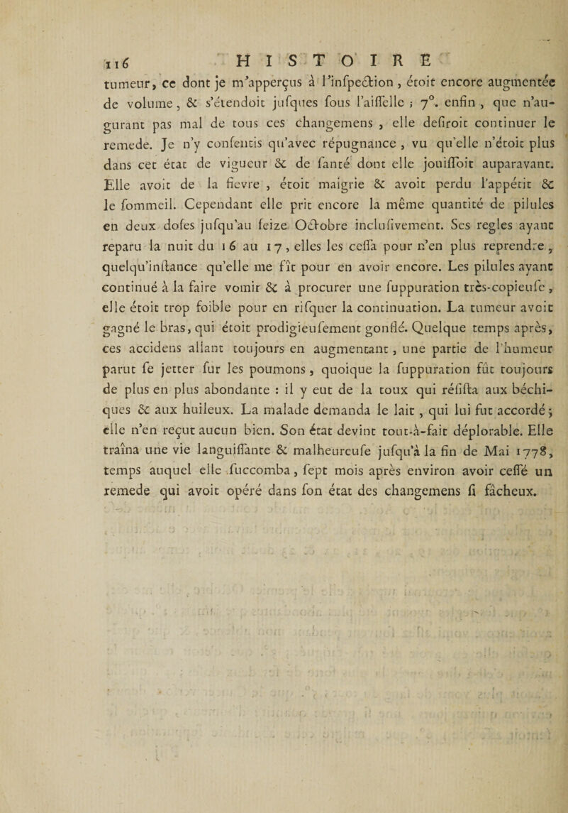tumeur, ce dont je m’apperçus à l’infpeétion , étoit encore augmentée de volume, & s’étendoit jufques fous l’aiflelle ; 70. enfin, que n’au¬ gurant pas mal de tons ces changemens , elle defiroit continuer le remede. Je n’y confentis qu’avec répugnance , vu qu’elle n’étoit plus dans cet état de vigueur de fanté dont elle jouifldît auparavant. Elle avoit de la fievre , étoit maigrie & avoir perdu l’appétit & le fommeil. Cependant elle prit encore la même quantité de pilules en deux dofes jufqu’au feize Octobre inclufivement. Ses réglés ayant reparu la nuit du 1 6 au 17 , elles les cefia pour n’en plus reprendre , quelqu’inflance qu’elle me fît pour en avoir encore. Les pilules ayant continué à la faire vomir & à procurer une fuppuration trcs-copieufc , elle étoit trop foible pour en rifquer la continuation. La tumeur avoit gagné le bras, qui étoit prodigieufement gonflé. Quelque temps après, ces accidens allant toujours en augmentant, une partie de l’humeur parut fe jctter fur les poumons, quoique la fuppuration fût toujours de plus en plus abondante : il y eut de la toux qui réfifta aux béchi- ques & aux huileux. La malade demanda le lait, qui lui fut accordéj elle n’en reçut aucun bien. Son état devint tout-à-fait déplorable. Elle traîna une vie languiflante & malheureufe jufqu a la fin de Mai 1778, temps auquel elle fuccomba, fept mois après environ avoir ceffé un xemede qui avoit opéré dans fon état des changemens fi fâcheux. 1