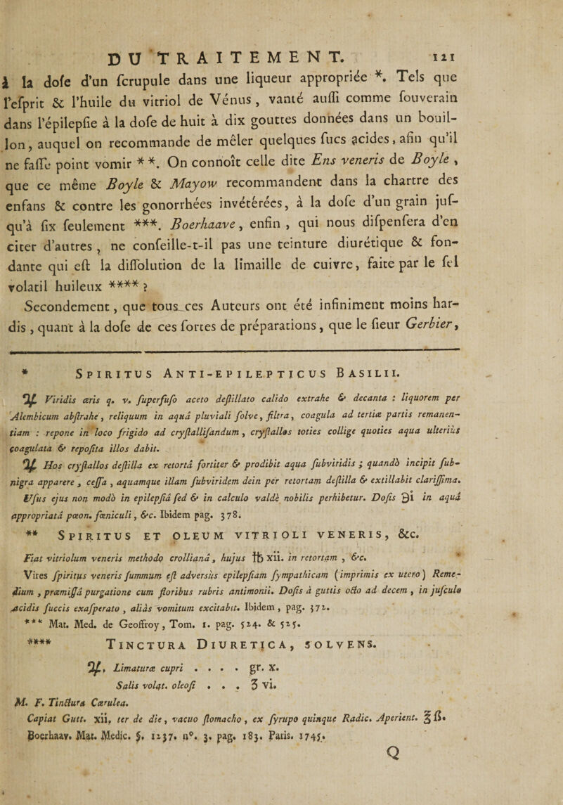 DU‘TR.ÀITEMENT. iii \ la dofe d’un fcrupule dans une liqueur appropriée *. Tels que lefprit &amp; l’huile du vitriol de Vénus , vanté auffi comme fouverain dans l’épilepfie à la dofe de huit à dix gouttes données dans un bouil¬ lon , auquel on recommande de meler quelques Tues acides j afin qu il ne fade point vomir **. On conrioît celle dite Ens veneris de Boy le , que ce même Boyle 8c JVIciyow recommandent dans la chartre des enfans 8c contre les gonorrhées invétérées, a la dofe d un grain juf- qu’à fix feulement ***. Boerhaave, enfin , qui nous difpenfera den citer d’autres , ne confeiïle-t-il pas une teinture diurétique 8c fon¬ dante qui eft la diflolution de la limaille de cuivre, faite par le fel volatil huileux **** > Secondement, que tous^ces Auteurs ont été infiniment moins har¬ dis , quant à la dofe de ces fortes de préparations, que le fleur Gerbier, * Spiritus Anti-epilepticus Basilii. V Viridis écris q, v, fuperfufo aceto deflillato calido extrahe <S* decanta. : liquorem per Alembicum abjlrahe , reliquum in aquâ pluviali folve, filtra, coagula ad tertiez partis remanen- tiarn : repone in loco frigido ad cryflallifandum , cryflallas loties collige quoties aqua ulteriùs çoagulata &amp; repofita illos dabit. Hos cryflallos deflilla ex retortâ fortiter &amp; prodibit aqua fubviridis ; quando incipit fub- jiigra apparere 3 ceffa , aquamque illam fubvirïdem dein per retortam deflilla &amp; extillabit clarifjima. Ufus ejus non modo in epilepjîd fed <S* in calculo valde nobilis perhibetur. Dojîs in aquâ appropriatâ pœon. fœniculi, &amp;c. Ibidem pag. 378. ** Spiritus et oleum vitrioli veneris, &amp;c. ' . T .*• •• . Fiat vitriolum veneris methodo crollianâ, hujus ffe Xli. in retortam , &amp;c. Vires fpiritus veneris fummum efl adversus epilepfiam fympathicam ( imprimis ex utero ) Reme¬ dium y prezmijjâ purgations cum floribus rubris antimonii. Dofis à guttis otfo ad decem , in jufeula Acidis fuccis exafperato , aliàs vomitum excitabit. Ibidem, pag. 371. *** Mat. Med. de Geoffroy, Tom, 1. pag. $14. &amp; 5M* **** Tinctura Diuretica, solvens. 5^, Limaturæ cupri . . . . gr. X. Salis volât. oleoji ... 3 vi. M. F. Tinttura Ccemlea. Capiat Gutt. xii» ter de die, vacuo flomacho , ex fyrupo quinque Radie. Aperient. 3 jBoerhaav. Mat. Medic. $. 1137* 3» pag. 183. Paris. Ï74J.» Q