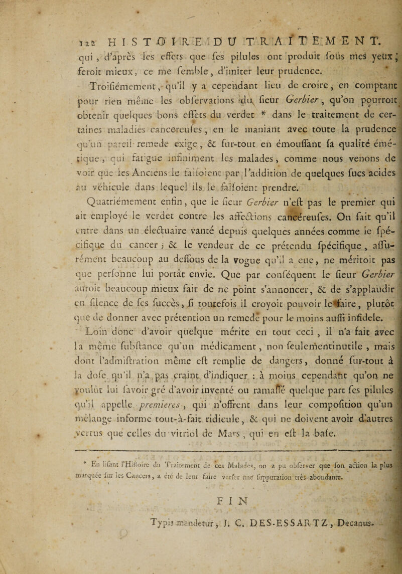 125 H ï S T O' I1E.IDU TRAITEMENT. qui, d’après les effets que fes pilules ont produit fous mes yeux’ feroit mieux, ce me femble, d’imiter leur prudence. Troifiémement,' qu’il y a cependant lieu de croire, en comptant pour rien même les obfervations fieur Gerbier , qu’on ponrroit obtenir quelques bons effets du verdet * dans le traitement de cer¬ taines maladies cancereufes , en le maniant avec toute la prudence qu'un pareil-remede exige, &amp; fur-tout en émondant fa qualité émé¬ tique , qui fargue infiniment les malades, comme nous venons de voir que les Anciens le faifoient par l’addition de quelques fucs acides au véhicule dans lequel iis le faifoient prendre. Quatrièmement enfin, que le fieur Gerbier n’eft pas le premier qui ait employé le verdet contre les a dédions cancer eufes. On fait qu’il entre dans un éle&amp;uaire vanté depuis quelques années comme le fpé- cifiqite du cancer > &amp; le vendeur de ce prétendu fpécifique , alfu- rément beaucoup au défions delà vogue qu’il, a eue, ne méritoit pas que perfonne lui portât envie. Que par conféquent le fieur Gerbier j aurok beaucoup mieux fait de ne point s’annoncer, Sc de s’applaudir en filence de fes fuccès,.fi toutefois il croyoit pouvoir le*fiaire, plutôt que de donner avec prétention un remedê pour le moins aufiî infidèle. ; Loin donc d’avoir quelque mérite en tout ceci , il n’a fait avec la même fu b fi: an ce qu’un médicament, nonfculementinutile , mais j dont l’admiftration même efi: remplie de dangers, donné fur-tout à 3a dofe qu’il n’a pas craint d’indiquer : à moins cependant qu’on ne youlut lui l'avoir gré d’avoir inventé ou ramaffé quelque part fes pilules * qu’il appelle premières^ qui n’offrent dans leur compofition qu’un mélange informe tout-à-fait ridicule, &amp; qui ne doivent avoir dlautres vertus que celles du vitriol de Mars , qui en elt la bafe. * En lifiint l’HiOoire du Traitement de ces Malades, on a pu obferver que fon adtion la plu» . marquée lui- ics Cancers, a etc de leur faire verfer une firppuration très-abondance. I F I N Typis manêetitr, J. C. DES-ESSARTZ, Decarms»