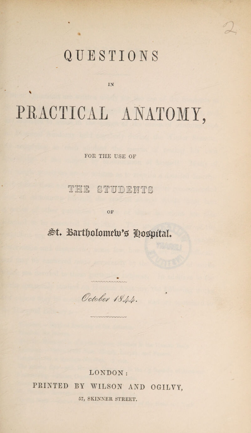 QUESTIONS IN V PRACTICAL ANATOMY, FOR THE USE OF THE STTOEHT (yc/o-tfe'/ /c^L^. LONDON: PRINTED BY WILSON AND OGILVY, 57, SKINNER STREET.