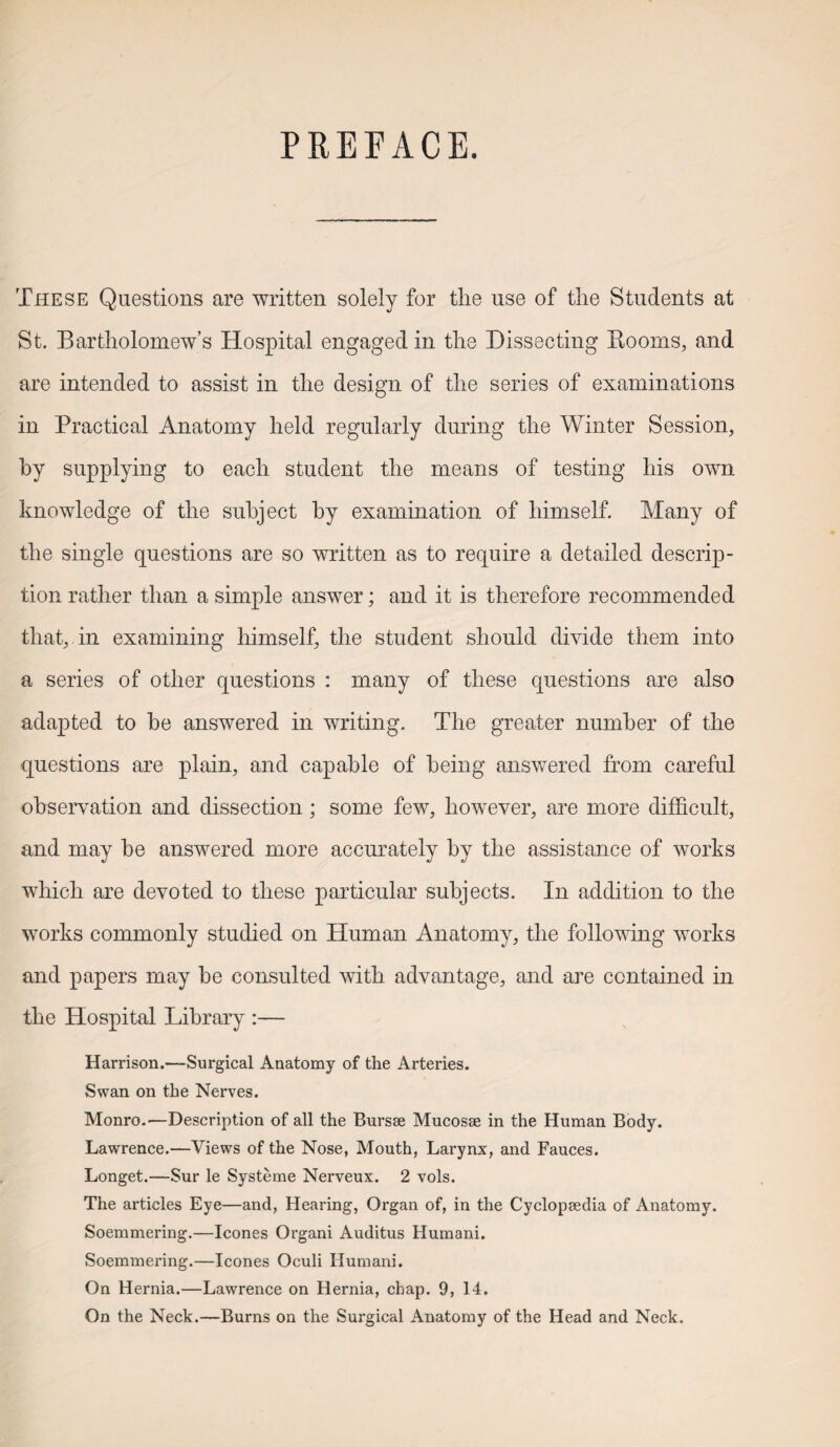 PREFACE. These Questions are written solely for the use of the Students at St. Bartholomew’s Hospital engaged in the Dissecting Booms, and are intended to assist in the design of the series of examinations in Practical Anatomy held regularly during the Winter Session, hy supplying to each student the means of testing his own knowledge of the subject hy examination of himself. Many of the single questions are so written as to require a detailed descrip¬ tion rather than a simple answer; and it is therefore recommended that, in examining himself, the student should divide them into a series of other questions : many of these questions are also adapted to he answered in writing. The greater number of the questions are plain, and capable of being answered from careful observation and dissection ; some few, however, are more difficult, and may he answered more accurately hy the assistance of works which are devoted to these particular subjects. In addition to the works commonly studied on Human Anatomy, the following works and papers may he consulted with advantage, and are contained in the Hospital Library :— Harrison.—Surgical Anatomy of the Arteries. Swan on the Nerves. Monro.—Description of all the Bursae Mucosae in the Human Body. Lawrence.—Views of the Nose, Mouth, Larynx, and Fauces. Longet.—Sur le Systeme Nerveux. 2 vols. The articles Eye—and, Hearing, Organ of, in the Cyclopaedia of Anatomy. Soemmering.—leones Organi Auditus Humani. Soemmering.—leones Oculi Humani. On Hernia.—Lawrence on Hernia, chap. 9, 14. On the Neck.—Burns on the Surgical Anatomy of the Head and Neck.