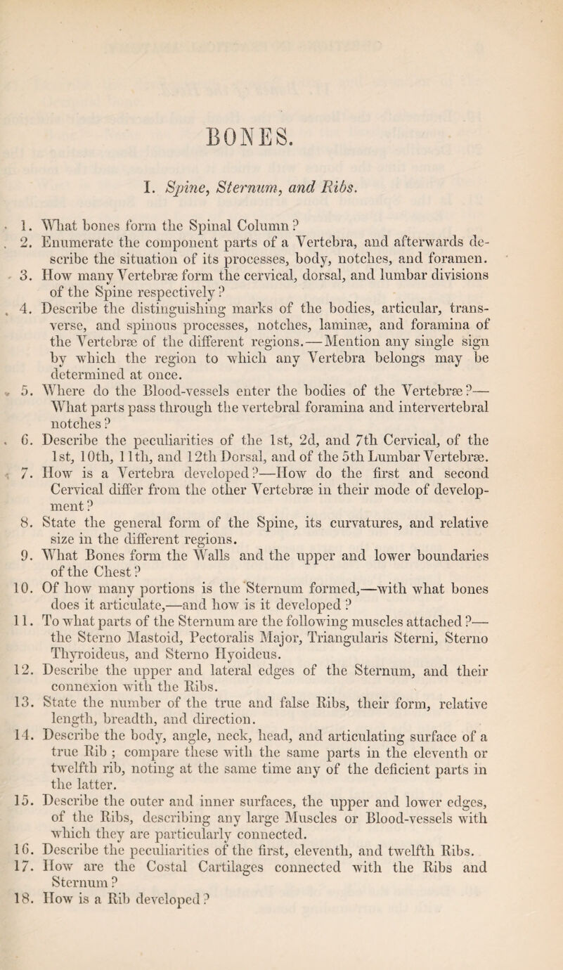 BONES. I. Spine, Sternum, and Fdbs. 1. What bones form the Spinal Column ? 2. Enumerate the component parts of a Vertebra, and afterwards de¬ scribe the situation of its processes, body, notches, and foramen. 3. How many Vertebrae form the cervical, dorsal, and lumbar divisions of the Spine respectively ? 4. Describe the distinguishing marks of the bodies, articular, trans¬ verse, and spinous processes, notches, laminae, and foramina of the Vertebrae of the different regions. — Mention any single sign by which the region to which any Vertebra belongs may be determined at once. 5. Where do the Blood-vessels enter the bodies of the Vertebrae?— What parts pass through the vertebral foramina and intervertebral notches ? 6. Describe the peculiarities of the 1st, 2d, and 7th Cervical, of the 1st, 10th, 11th, and 12th Dorsal, and of the 5th Lumbar Vertebrae. 7. How is a Vertebra developed?—How do the first and second Cervical differ from the other Vertebrae in their mode of develop¬ ment ? 8. State the general form of the Spine, its curvatures, and relative size in the different regions. 9. What Bones form the Walls and the upper and lower boundaries of the Chest ? 10. Of how many portions is the Sternum formed,—with what bones does it articulate,—and how is it developed ? 11. To what parts of the Sternum are the following muscles attached ?— the Sterno Mastoid, Pectoralis Major, Triangularis Sterni, Sterno Tliyroideus, and Sterno Ilyoideus. 12. Describe the upper and lateral edges of the Sternum, and their connexion with the Ribs. 13. State the number of the true and false Ribs, their form, relative length, breadth, and direction. 14. Describe the body, angle, neck, head, and articulating surface of a true Rib ; compare these with the same parts in the eleventh or twelfth rib, noting at the same time any of the deficient parts in the latter. 15. Describe the outer and inner surfaces, the upper and lower edges, of the Ribs, describing any large Muscles or Blood-vessels with which they are particularly connected. 1G. Describe the peculiarities of the first, eleventh, and twelfth Ribs. 17. How are the Costal Cartilages connected with the Ribs and Sternum ? 18. How is a Rib developed?