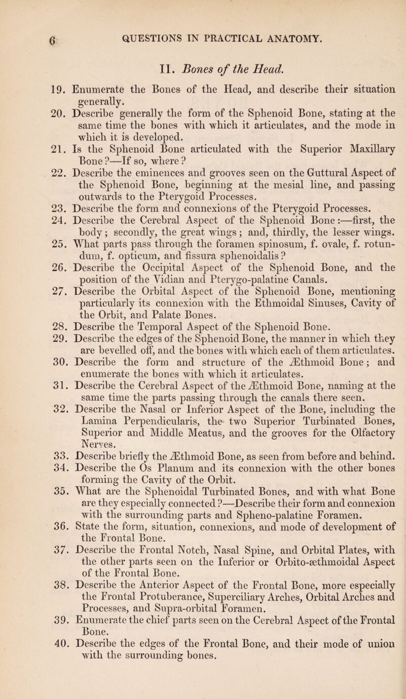 II. Bones of the Head. 19. Enumerate the Bones of the Head, and describe their situation generally. 20. Describe generally the form of the Sphenoid Bone, stating at the same time the bones with which it articulates, and the mode in which it is developed. 21. Is the Sphenoid Bone articulated with the Superior Maxillary Bone ?—If so, where ? 22. Describe the eminences and grooves seen on the Guttural Aspect of the Sphenoid Bone, beginning at the mesial line, and passing outwards to the Pterygoid Processes. 23. Describe the form and connexions of the Pterygoid Processes. 24. Describe the Cerebral Aspect of the Sphenoid Bone:—first, the body; secondly, the great wings ; and, thirdly, the lesser wings. 25. What parts pass through the foramen spinosum, f. ovale, f. rotun- dum, f. opticum, and fissura sphenoidalis ? 26. Describe the Occipital Aspect of the Sphenoid Bone, and the position of the Vidian and Pterygo-palatine Canals. 27. Describe the Orbital Aspect of the Sphenoid Bone, mentioning particularly its connexion with the Ethmoidal Sinuses, Cavity of the Orbit, and Palate Bones. 28. Describe the Temporal Aspect of the Sphenoid Bone. 29. Describe the edges of the Sphenoid Bone, the manner in which they are bevelled off, and the bones with which each of them articulates. 30. Describe the form and structure of the ^Ethmoid Bone; and enumerate the bones with which it articulates. 31. Describe the Cerebral Aspect of the ^Ethmoid Bone, naming at the same time the parts passing through the canals there seen. 32. Describe the Nasal or Inferior Aspect of the Bone, including the Lamina Perpendicularis, the two Superior Turbinated Bones, Superior and Middle Meatus, and the grooves for the Olfactory Nerves. 33. Describe briefly the ^Ethmoid Bone, as seen from before and behind. 34. Describe the Os Planum and its connexion with the other bones forming the Cavity of the Orbit. 35. What are the Sphenoidal Turbinated Bones, and with what Bone are they especially connected ?—Describe their form and connexion with the surrounding parts and Splieno-palatine Foramen. 36. State the form, situation, connexions, and mode of development of the Frontal Bone. 37. Describe the Frontal Notch, Nasal Spine, and Orbital Plates, with the other parts seen on the Inferior or Orbito-eethmoidal Aspect of the Frontal Bone. 38. Describe the Anterior Aspect of the Frontal Bone, more especially the Frontal Protuberance, Superciliary Arches, Orbital Arches and Processes, and Supra-orbital Foramen. 39. Enumerate the chief parts seen on the Cerebral Aspect of the Frontal Bone. 40. Describe the edges of the Frontal Bone, and their mode of union with the surrounding bones.