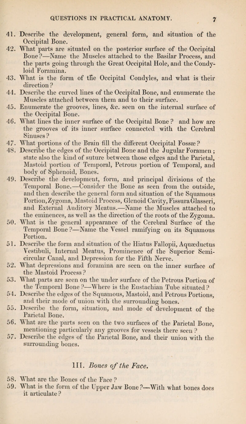 41. Describe the development, general form, and situation of the Occipital Bone. 42. What parts are situated on the posterior surface of the Occipital Bone ?—Name the Muscles attached to the Basilar Process, and the parts going through the Great Occipital Hole, and the Condy¬ loid Foramina. 43. What is the form of tile Occipital Condyles, and what is their direction ? 44. Describe the curved lines of the Occipital Bone, and enumerate the Muscles attached between them and to their surface. 45. Enumerate the grooves, lines, &c. seen on the internal surface of the Occipital Bone. 46. What lines the inner surface of the Occipital Bone ? and how are the grooves of its inner surface connected with the Cerebral Sinuses ? 47- What portions of the Brain fill the different Occipital Fossae? 48. Describe the edges of the Occipital Bone and the Jugular Foramen ; state also the kind of suture between those edges and the Parietal, Mastoid portion of Temporal, Petrous portion of Temporal, and body of Sphenoid, Bones. 49. Describe the development, form, and principal divisions of the Temporal Bone.—Consider the Bone as seen from the outside, and then describe the general form and situation of the Squamous Portion, Zygoma, Mastoid Process, Glenoid Cavity, FissuraGlasseri, and External Auditory Meatus.—Name the Muscles attached to the eminences, as well as the direction of the roots of the Zygoma. 50. What is the general appearance of the Cerebral Surface of the Temporal Bone ?—Name the Vessel ramifying on its Squamous Portion. 51. Describe the form and situation of the Hiatus Fallopii, Aquseductus Vestibuli, Internal Meatus, Prominence of the Superior Semi¬ circular Canal, and Depression for the Fifth Nerve. 52. What depressions and foramina are seen on the inner surface of the Mastoid Process? 53. What parts are seen on the under surface of the Petrous Portion of the Temporal Bone ?—Where is the Eustachian Tube situated ? 54. Describe the edges of the Squamous, Mastoid, and Petrous Portions, and their mode of union with the surrounding bones. 55. Describe the form, situation, and mode of development of the Parietal Bone. 56. What are the parts seen on the two surfaces of the Parietal Bone, mentioning particularly any grooves for vessels there seen ? 5/. Describe the edges of the Parietal Bone, and their union with the surrounding bones. III. Bones of the Face. 58. What are the Bones of the Face ? 59. WTiat is the form of the Upper Jaw Bone ?—With what bones does it articulate ?
