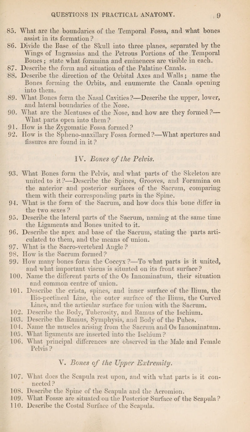 85. What are the boundaries of the Temporal Fossa, and what bones assist in its formation ? 86. Divide the Base of the Skull into three planes, separated by the Wings of Ingrassias and the Petrous Portions of the Temporal Bones ; state what foramina and eminences are visible in each. 87. Describe the form and situation of the Palatine Canals. 88. Describe the direction of the Orbital Axes and Walls; name the Bones forming the Orbits, and enumerate the Canals opening into them. 89. What Bones form the Nasal Cavities?—Describe the upper, lower, and lateral boundaries of the Nose. 90. What are the Meatuses of the Nose, and how are they formed?— What parts open into them ? 91. How is the Zygomatic Fossa formed ? 92. How is the Spheno-maxillary Fossa formed?—What apertures and fissures are found in it ? IV. Bones of the Pelvis. 93. What Bones form the Pelvis, and what parts of the Skeleton are united to it?—Describe the Spines, Grooves, and Foramina on the anterior and posterior surfaces of the Sacrum, comparing them with their corresponding parts in the Spine. 94. What is the form of the Sacrum, and how does this bone differ in the two sexes ? 95. Describe the lateral parts of the Sacrum, naming at the same time the Ligaments and Bones united to it. 96. Describe the apex and base of the Sacrum, stating the parts arti¬ culated to them, and the means of union. 97. What is the Sacro-vertebral Angle ? 98. How is the Sacrum formed? 99. How many bones form the Coccyx ?—To wdiat parts is it united, and what important viscus is situated on its front surface ? 100. Name the different parts of the Os Innominatum, their situation and common centre of union. 101. Describe the crista, spines, and inner surface of the Ilium, the Ilio-pectineal Line, the outer surface of the Ilium, the Curved Lines, and the articular surface for union with the Sacrum. 102. Describe the Body, Tuberosity, and Ramus of the Ischium. 103. Describe the Ramus, Symphysis, and Body of the Pubes. 104. Name the muscles arising from the Sacrum and Os Innominatum. 105. What ligaments are inserted into the Ischium? 106. What principal differences are observed in the Male and Female Pelvis ? V. Bones of the Upper Extremity. 107. What does the Scapula rest upon, and with what parts is it con¬ nected ? 108. Describe the Spine of the Scapula and the Acromion. 109. What Fossae are situated on the Posterior Surface of the Scapula? 110. Describe the Costal Surface of the Scapula.