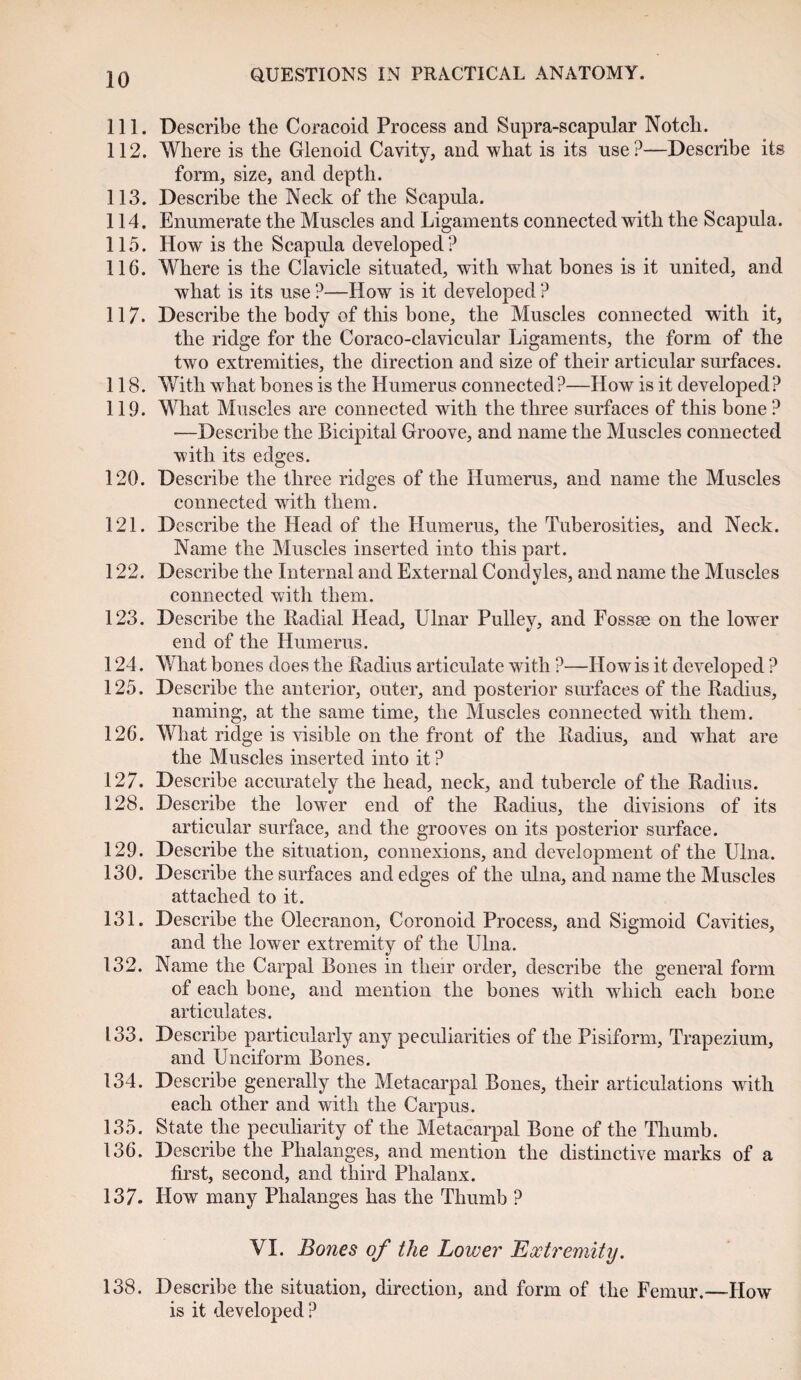 111. Describe the Coracoid Process and Supra-scapular Notch. 112. Where is the Glenoid Cavity, and what is its nse?—Describe its form, size, and depth. 113. Describe the Neck of the Scapula. 114. Enumerate the Muscles and Ligaments connected with the Scapula. 115. How is the Scapula developed? 116. Where is the Clavicle situated, with what bones is it united, and what is its use ?—How is it developed ? 117. Describe the body of this bone, the Muscles connected with it, the ridge for the Coraco-clavicular Ligaments, the form of the two extremities, the direction and size of their articular surfaces. 118. With what bones is the Humerus connected ?—How is it developed? 119. What Muscles are connected with the three surfaces of this bone ? -—Describe the Bicipital Groove, and name the Muscles connected with its edges. 120. Describe the three ridges of the Humerus, and name the Muscles connected with them. 121. Describe the Head of the Humerus, the Tuberosities, and Neck. Name the Muscles inserted into this part. 122. Describe the Internal and External Condyles, and name the Muscles connected with them. 123. Describe the Radial Head, Ulnar Pulley, and Fossse on the lower end of the Humerus. 124. What bones does the Radius articulate with ?—How is it developed ? 125. Describe the anterior, outer, and posterior surfaces of the Radius, naming, at the same time, the Muscles connected with them. 126. What ridge is visible on the front of the Radius, and what are the Muscles inserted into it ? 127. Describe accurately the head, neck, and tubercle of the Radius. 128. Describe the lower end of the Radius, the divisions of its articular surface, and the grooves on its posterior surface. 129. Describe the situation, connexions, and development of the Ulna. 130. Describe the surfaces and edges of the ulna, and name the Muscles attached to it. 131. Describe the Olecranon, Coronoid Process, and Sigmoid Cavities, and the lower extremity of the Ulna. 132. Name the Carpal Bones in their order, describe the general form of each bone, and mention the bones with which each bone articulates. 133. Describe particularly any peculiarities of the Pisiform, Trapezium, and Unciform Bones. 134. Describe generally the Metacarpal Bones, their articulations with each other and with the Carpus. 135. State the peculiarity of the Metacarpal Bone of the Thumb. 136. Describe the Phalanges, and mention the distinctive marks of a first, second, and third Phalanx. 137. How many Phalanges has the Thumb ? VI. Bones of the Lower Extremity. 138. Describe the situation, direction, and form of the Femur.—How is it developed ?