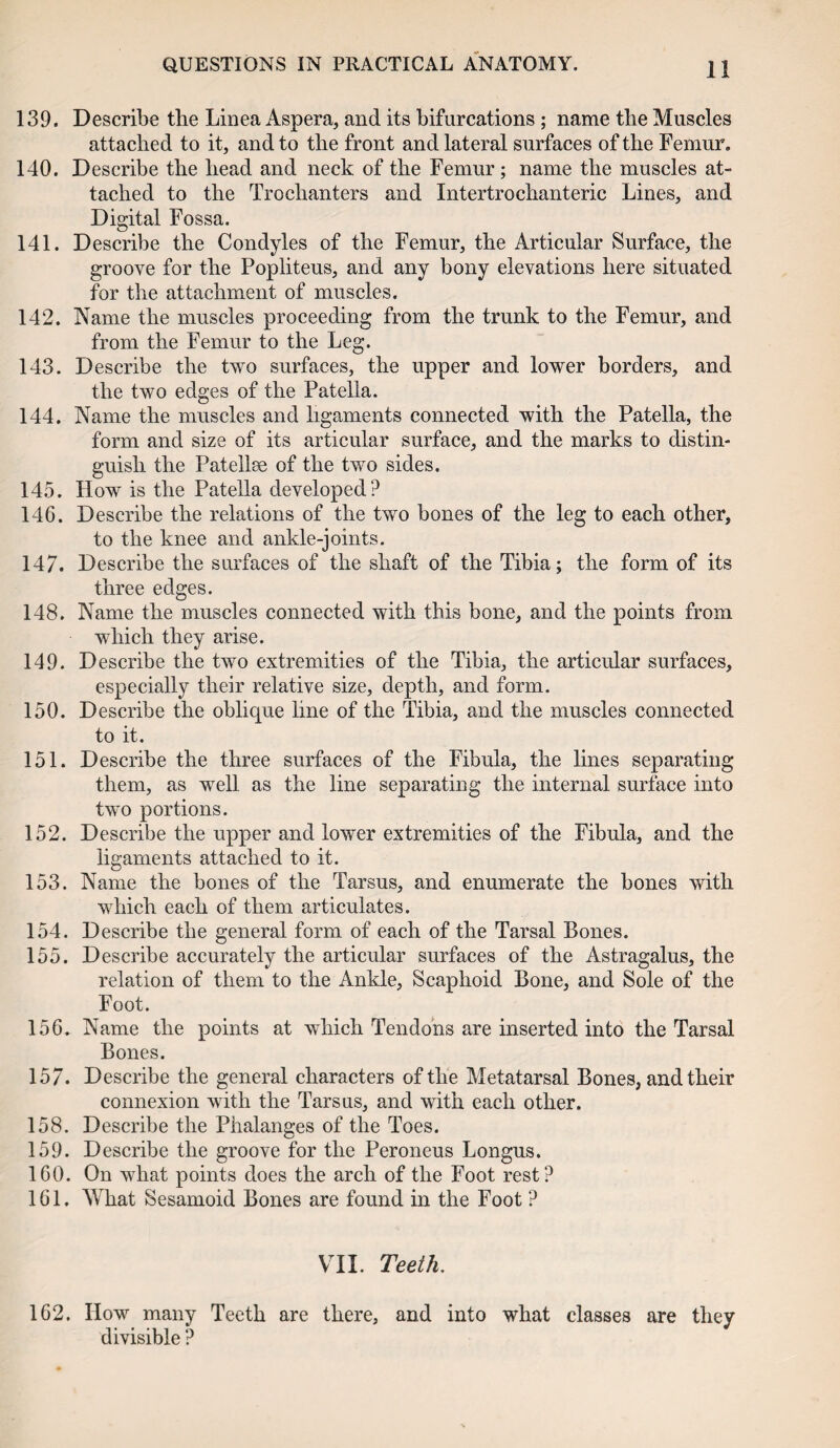 139. Describe the Linea Aspera, and its bifurcations ; name the Muscles attached to it, and to the front and lateral surfaces of the Femur. 140. Describe the head and neck of the Femur ; name the muscles at¬ tached to the Trochanters and Intertrochanteric Lines, and Digital Fossa. 141. Describe the Condyles of the Femur, the Articular Surface, the groove for the Popliteus, and any bony elevations here situated for the attachment of muscles. 142. Name the muscles proceeding from the trunk to the Femur, and from the Femur to the Leg. 143. Describe the two surfaces, the upper and lower borders, and the two edges of the Patella. 144. Name the muscles and ligaments connected with the Patella, the form and size of its articular surface, and the marks to distin¬ guish the Patellae of the two sides. 145. How is the Patella developed? 146. Describe the relations of the two bones of the leg to each other, to the knee and ankle-joints. 147. Describe the surfaces of the shaft of the Tibia; the form of its three edges. 148. Name the muscles connected with this bone, and the points from which they arise. 149. Describe the two extremities of the Tibia, the articular surfaces, especially their relative size, depth, and form. 150. Describe the oblique line of the Tibia, and the muscles connected to it. 151. Describe the three surfaces of the Fibula, the lines separating them, as well as the line separating the internal surface into two portions. 152. Describe the upper and lower extremities of the Fibula, and the ligaments attached to it. 153. Name the bones of the Tarsus, and enumerate the bones with which each of them articulates. 154. Describe the general form of each of the Tarsal Bones. 155. Describe accurately the articular surfaces of the Astragalus, the relation of them to the Ankle, Scaphoid Bone, and Sole of the Foot. 156. Name the points at which Tendons are inserted into the Tarsal Bones. 157. Describe the general characters of the Metatarsal Bones, and their connexion with the Tarsus, and with each other. 158. Describe the Phalanges of the Toes. 159. Describe the groove for the Peroneus Longus. 160. On what points does the arch of the Foot rest? 161. What Sesamoid Bones are found in the Foot ? VII. Teeth. 162. How many Teeth are there, and into what classes are they divisible ?