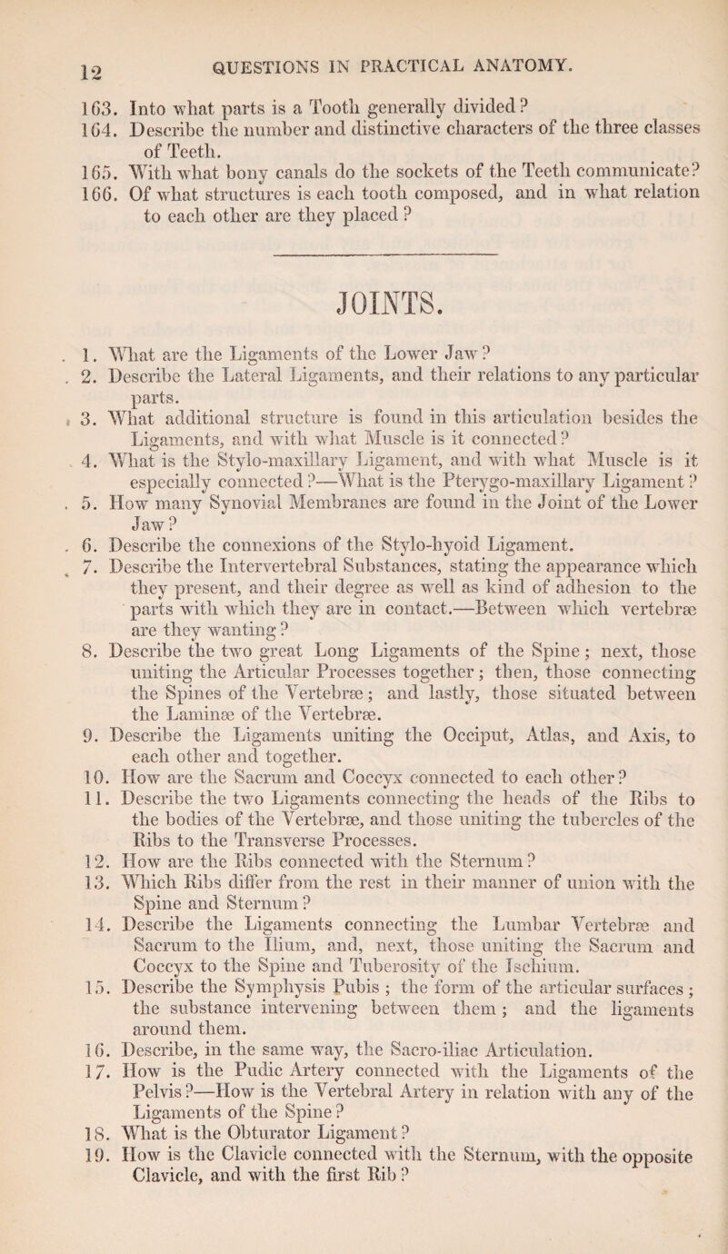 163. Into what parts is a Tooth generally divided? 164. Describe the number and distinctive characters of the three classes of Teeth. 165. With what bony canals do the sockets of the Teeth communicate? 166. Of what structures is each tooth composed, and in what relation to each other are they placed ? JOINTS. 1. What are the Ligaments of the Lower Jaw ? 2. Describe the Lateral Ligaments, and their relations to any particular parts. 3. What additional structure is found in this articulation besides the Ligaments, and with what Muscle is it connected ? 4. What is the Stylo-maxillary Ligament, and with what Muscle is it especially connected ?—What is the Pterygo-maxillary Ligament ? 5. How many Synovial Membranes are found in the Joint of the Lower Jaw ? 6. Describe the connexions of the Stylo-hyoid Ligament. 7. Describe the Intervertebral Substances, stating the appearance which they present, and their degree as well as kind of adhesion to the parts with which they are in contact.—Between which vertebrae are they wanting ? 8. Describe the two great Long Ligaments of the Spine; next, those uniting the Articular Processes together; then, those connecting the Spines of the Vertebrae; and lastly, those situated between the Laminae of the Vertebrae. 9. Describe the Ligaments uniting the Occiput, Atlas, and Axis, to each other and together. 10. How are the Sacrum and Coccyx connected to each other? 11. Describe the two Ligaments connecting the heads of the Ribs to the bodies of the Vertebrae, and those uniting the tubercles of the Ribs to the Transverse Processes. 12. How are the Ribs connected with the Sternum? 13. Which Ribs differ from the rest in their manner of union with the Spine and Sternum ? 14. Describe the Ligaments connecting the Lumbar Vertebrae and Sacrum to the Ilium, and, next, those uniting the Sacrum and Coccyx to the Spine and Tuberosity of the Ischium. 15. Describe the Symphysis Pubis ; the form of the articular surfaces ; the substance intervening between them ; and the ligaments around them. 16. Describe, in the same way, the Sacro-iliac Articulation. 17. How is the Pudic Artery connected with the Ligaments of the Pelvis?—How is the Vertebral Artery in relation with any of the Ligaments of the Spine ? 18. What is the Obturator Ligament? 19. How is the Clavicle connected with the Sternum, with the opposite Clavicle, and with the first Rib ?