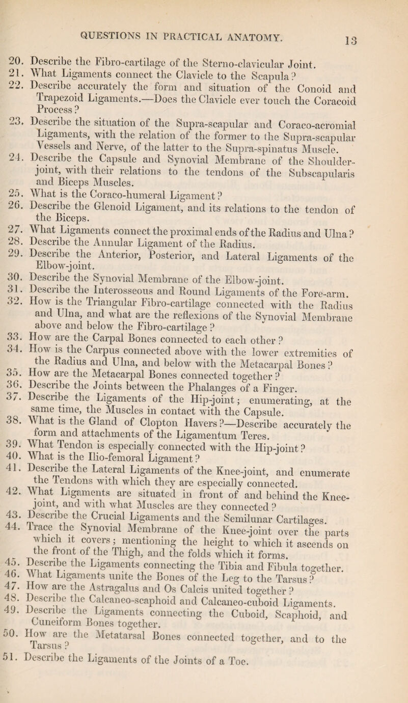 13 20. Describe the Fibro-cartilage of the Sterno-clavicular Joint. 21. What Ligaments connect the Clavicle to the Scapula? 22. Describe accurately the form and situation of the Conoid and Trapezoid Ligaments.—Does the Clavicle ever touch the Coracoid Process ? Desciibe the situation ot the Supra-scapular and Coraco-acromial Ligaments, with the relation ot the former to the Supra-scapular Vessels and Nerve, of the latter to the Supra-spinatus Muscle. 24. Describe the Capsule and Synovial Membrane of the Shoulder- joint, with their relations to the tendons of the Subscapularis and Biceps Muscles. 25. What is the Coraco-humeral Ligament ? 26. Describe the Glenoid Ligament, and its relations to the tendon of the Biceps. 2 7. What Ligaments connect the proximal ends of the Radius and Ulna ? 28. Describe the Annular Ligament of the Radius. 29. Desciibe the Anterior, Posterior, and Lateral Ligaments of the Elbow-joint. 30. Describe the Synovial Membrane of the Elbow-joint. 31. Describe the Interosseous and Round Ligaments of the Fore-arm. 32. How is the Triangular Fibro-cartilage connected with the Radius and Ulna, and what are the reflexions of the Synovial Membrane above and below the Fibro-cartilage ? 33. How are the Carpal Bones connected to each other ? 34. How I* the Carpus connected above with the lower extremities of the Radius and Ulna, and below with the Metacarpal Bones ? 35. How are the Metacarpal Bones connected together? 36. Describe the Joints between the Phalanges of a Finger. 37. Describe the Ligaments of the Hip-joint; enumerating, at the same time, the Muscles in contact with the Capsule. 38. V hat is the Gland of Clopton Havers ?—Describe accurately the form and attachments of the Ligamentum Teres. 39. What Tendon is especially connected with the Hip-joint? 40. What is the Ilio-femoral Ligament? 41. Describe the Lateral Ligaments of the Knee-joint, and enumerate the Tendons with which they are especially connected. 42. What Ligaments are situated in front of and behind the Knee- joint, and with what Muscles are they connected ? PeSCr^\C th® Cru?ial ligaments and the Semilunar Cartilages. 44. trace the Synovial Membrane of the Knee-joint over the parts winch it covers; mentioning the height to which it ascends on the front of the Thigh, and the folds which it forms. fr' wfTx6 the Ligaments connecting the Tibia and Fibula together. 4b. \Vhat Ligaments unite the Bones of the Leg to the Tarsus? 47. How are the Astragalus and Os Calcis united together ? 48. Describe the Calcaneo-scaphoid and Calcaneo-cuboid Ligaments. 49. Describe the Ligaments connecting the Cuboid, Scaphoid, and Cuneiform Bones together. 50. How are the Metatarsal Bones connected together, and to the iarsus ? 51. Describe the Ligaments of the Joints of a Toe.