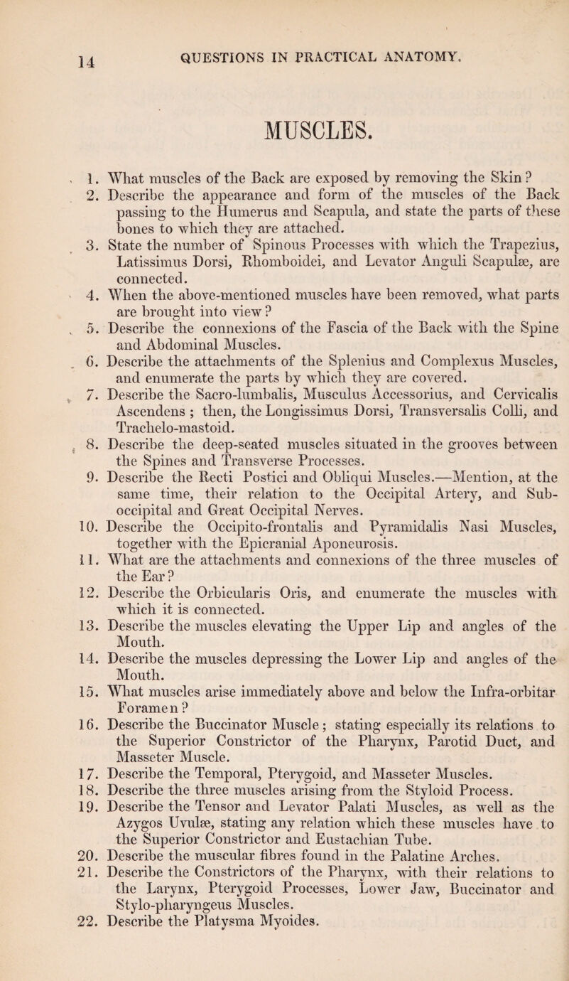 MUSCLES. 1. What muscles of the Back are exposed by removing the Skin ? 2. Describe the appearance and form of the muscles of the Back passing to the Humerus and Scapula, and state the parts of these bones to which they are attached. 3. State the number of Spinous Processes with which the Trapezius, Latissimus Dorsi, Rhomboidei, and Levator Anguli Scapulae, are connected. 4. When the above-mentioned muscles have been removed, what parts are brought into view ? 5. Describe the connexions of the Fascia of the Back with the Spine and Abdominal Muscles. 6. Describe the attachments of the Splenius and Complexus Muscles, and enumerate the parts by which they are covered. 7. Describe the Sacro-lumbalis, Musculus Accessorius, and Cervicalis Ascendens ; then, the Longissimus Dorsi, Transversalis Colli, and Trachelo-mastoid. 8. Describe the deep-seated muscles situated in the grooves between the Spines and Transverse Processes. 9. Describe the Recti Postici and Obliqui Muscles.—Mention, at the same time, their relation to the Occipital Artery, and Sub- occipital and Great Occipital Nerves. 10. Describe the Occipito-frontalis and Pyramidalis Nasi Muscles, together with the Epicranial Aponeurosis. 11. What are the attachments and connexions of the three muscles of the Ear ? 12. Describe the Orbicularis Oris, and enumerate the muscles with which it is connected. 13. Describe the muscles elevating the Upper Lip and angles of the Mouth. 14. Describe the muscles depressing the Lower Lip and angles of the Mouth. 15. What muscles arise immediately above and below the Infra-orbitar Foramen ? 16. Describe the Buccinator Muscle; stating especially its relations to the Superior Constrictor of the Pharynx, Parotid Duct, and Masseter Muscle. 17. Describe the Temporal, Pterygoid, and Masseter Muscles. 18. Describe the three muscles arising from the Styloid Process. 19. Describe the Tensor and Levator Palati Muscles, as well as the Azygos Uvulse, stating any relation which these muscles have to the Superior Constrictor and Eustachian Tube. 20. Describe the muscular fibres found in the Palatine Arches. 21. Describe the Constrictors of the Pharynx, with their relations to the Larynx, Pterygoid Processes, Lower Jaw, Buccinator and Stylo-pharyngeus Muscles. 22. Describe the Platysma Myoides.