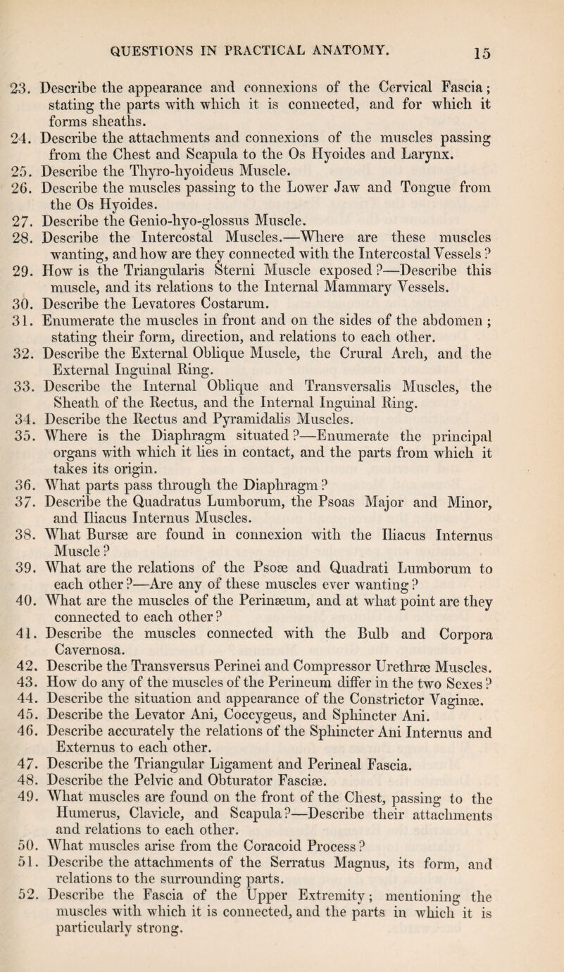 23. Describe tlie appearance and connexions of the Cervical Fascia; stating the parts with which it is connected, and for which it forms sheaths. 24. Describe the attachments and connexions of the muscles passing from the Chest and Scapula to the Os Hyoides and Larynx. 25. Describe the Thyro-hyoideus Muscle. 26. Describe the muscles passing to the Lower Jaw and Tongue from the Os Hyoides. 27. Describe the Genio-hyo-glossus Muscle. 28. Describe the Intercostal Muscles.—Where are these muscles wanting, and how are they connected with the Intercostal Vessels ? 29. How is the Triangularis Sterni Muscle exposed?—Describe this muscle, and its relations to the Internal Mammary Vessels. 30. Describe the Levatores Costarum. 31. Enumerate the muscles in front and on the sides of the abdomen ; stating their form, direction, and relations to each other. 32. Describe the External Oblique Muscle, the Crural Arch, and the External Inguinal Ring. 33. Describe the Internal Oblique and Transversalis Muscles, the Sheath of the Rectus, and the Internal Inguinal Ring. 34. Describe the Rectus and Pyramidalis Muscles. 35. Where is the Diaphragm situated?—Enumerate the principal organs with which it lies in contact, and the parts from which it takes its origin. 36. What parts pass through the Diaphragm? 37. Describe the Quadratus Lumborum, the Psoas Major and Minor, and Iliacus Internus Muscles. 38. What Bursae are found in connexion with the Iliacus Internus Muscle ? 39. What are the relations of the Psoae and Quadrati Lumborum to each other ?—Are any of these muscles ever wanting ? 40. What are the muscles of the Perinaeum, and at what point are they connected to each other ? 41. Describe the muscles connected with the Bulb and Corpora Cavernosa. 42. Describe the Transversus Perinei and Compressor Urethrae Muscles. 43. How do any of the muscles of the Perineum differ in the two Sexes ? 44. Describe the situation and appearance of the Constrictor Vaginae. 45. Describe the Levator Ani, Coccygeus, and Sphincter Ani. 46. Describe accurately the relations of the Sphincter Ani Internus and Externus to each other. 47. Describe the Triangular Ligament and Perineal Fascia. 48. Describe the Pelvic and Obturator Fasciae. 49. What muscles are found on the front of the Chest, passing to the Humerus, Clavicle, and Scapula?—Describe their attachments and relations to each other. 50. What muscles arise from the Coracoid Process? 51. Describe the attachments of the Serratus Magnus, its form, and relations to the surrounding parts. 52. Describe the Fascia of the Upper Extremity; mentioning the muscles with which it is connected, and the parts in which it is particularly strong.