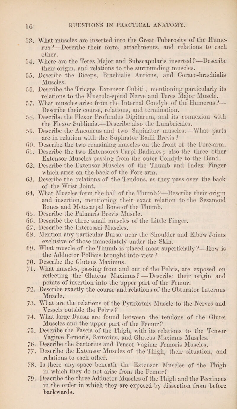 53. What muscles are inserted into the Great Tuberosity of the Hume¬ rus?—Describe their form, attachments, and relations to each other. 54. Where are the Teres Major and Subscapularis inserted?—Describe their origin, and relations to the surrounding muscles. 55. Describe the Biceps, Brachialis Anticus, and Coraco-brachialis Muscles. 56. Describe the Triceps Extensor Cubiti; mentioning particularly its relations to the Museulo-spiral Nerve and Teres Major Muscle. 57. What muscles arise from the Internal Condyle of the Humerus?— Describe their course, relations, and termination. 58. Describe the Flexor Profundus Digitarum, and its connexion with the Flexor Sublimis.—Describe also the Lumbricales. 51). Describe the Anconeus and two Supinator muscles.—What parts are in relation with the Supinator Radii Brevis ? 60. Describe the two remaining muscles on the front of the Fore-arm. 61. Describe the two Extensores Carpi Radiales; also the three other Extensor Muscles passing from the outer Condyle to the Hand. 62. Describe the Extensor Muscles of the Thumb and Index Finger which arise on the back of the Fore-arm. 63. Describe the relations of the Tendons, as they pass over the back of the Wrist Joint. 64. What Muscles form the ball of the Thumb?—Describe their origin and insertion, mentioning their exact relation to the Sesamoid Bones and Metacarpal Bone of the Thumb. 65. Describe the Palmaris Brevis Muscle. 66. Describe the three small muscles of the Little Finger. 67. Describe the Interossei Muscles. 68. Mention any particular Bur see near the Shoulder and Elbow Joints exclusive of those immediately under the Skin. 69. What muscle of the Thumb is placed most superficially?—How is the Adductor Pollicis brought into view ? 70. Describe the Gluteus Maximus. 71. What muscles, passing from and out of the Pelvis, are exposed on reflecting the Gluteus Maximus? — Describe them origin and points of insertion into the upper part of the Femur. 72. Describe exactly the course and relations of the Obturator Internus Muscle. 73. What are the relations of the Pyriformis Muscle to the Nerves and Vessels outside the Pelvis? 74. What large Bursae are found between the tendons of the Glutei Muscles and the upper part of the Femur ? 75. Describe the Fascia of the Thigh, with its relations to the Tensor Vaginae Femoris, Sartorius, and Gluteus Maximus Muscles. 76. Describe the Sartorius and Tensor Vaginae Femoris Muscles. 77. Describe the Extensor Muscles of the Thigh, their situation, and relations to each other. 78. Is there any space beneath the Extensor Muscles of the Thigh in which they do not arise from the Femur ? 79. Describe the three Adductor Muscles of the Thigh and the Pectineus in the order in which they are exposed by dissection from before backwards.