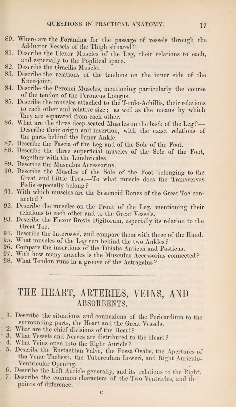 80. Where are the Foramina for the passage of vessels through the Adductor Vessels of the Thigh situated? 81. Describe the Flexor Muscles of the Leg, their relations to each, and especially to the Popliteal space. 82. Describe the Gracilis Muscle. 83. Describe the relations of the tendons on the inner side of the Knee-joint. 84. Describe the Peronei Muscles, mentioning particularly the course of the tendon of the Peroneus Longus. 85. Describe the muscles attached to the Tendo-Achillis, their relations to each other and relative size; as well as the means by which they are separated from each other. 86. What are the three deep-seated Muscles on the hack of the Leg?— Describe their origin and insertion, with the exact relations of the parts behind the Inner Ankle. 87. Describe the Fascia of the Leg and of the Sole of the Foot. 88. Describe the three superficial muscles of the Sole of the Foot, together with the Lumbricales. 89. Describe the Musculus Accessorius. 90. Describe the Muscles of the Sole of the Foot belonging to the Great and Little Toes.—To wThat muscle does the Trans versus Pedis especially belong ? 91. With which muscles are the Sesamoid Bones of the Great Toe con¬ nected ? 92. Describe the muscles on the Front of the Leg, mentioning their relations to each other and to the Great Vessels. 93. Describe the Flexor Brevis Digitorum, especially its relation to the Great Toe. 94. Describe the Interossei, and compare them with those of the Hand. 95. What muscles of the Leg run behind the two Ankles? 96. Compare the insertions of the Tibialis Anticus and Posticus. 97. With how many muscles is the Musculus Accessorius connected ? 98. What Tendon runs in a groove of the Astragalus? THE HEART, ARTERIES, VEINS, AND ABSORBENTS. v ^ * Describe the situations and connexions of the Pericardium to the surrounding parts, the Heart and the Great Vessels. 2. What are the chief divisions of the Heart? 3. What Vessels and Nerves are distributed to the Heart? 4. What Aeins open into the Right Auricle? 5. Describe the Eustachian Valve, the Fossa Ovalis, the Apertures of tlm V enae Thebesii, the Tuberculum Loweri, and Right Auriculo- Ventricular Opening. 6. Describe tne Left Auricle generally, and its relations to the Right. 7. Describe the common characters of the Two Ventricles, and tlr ’ points of difference. c