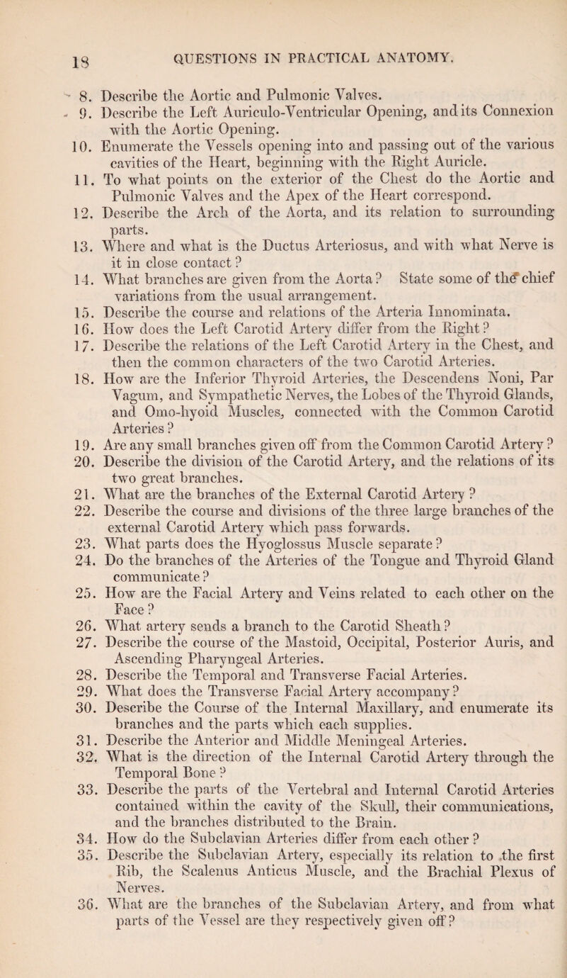 IS 8. Describe the Aortic and Pulmonic Valves. 9. Describe the Left Auriculo-Ventricular Opening, and its Connexion with tlie Aortic Opening. 10. Enumerate the Vessels opening into and passing out of the various cavities of the Heart, beginning with the Right Auricle. 11. To what points on the exterior of the Chest do the Aortic and Pulmonic Valves and the Apex of the Heart correspond. 12. Describe the Arch of the Aorta, and its relation to surrounding parts. 13. Where and what is the Ductus Arteriosus, and with what Nerve is it in close contact ? 14. What branches are given from the Aorta? State some of the'chief variations from the usual arrangement. 15. Describe the course and relations of the Arteria Innominata. 16. How does the Left Carotid Artery differ from the Right? 17. Describe the relations of the Left Carotid Artery in the Chest, and then the common characters of the two Carotid Arteries. 18. How are the Inferior Thyroid Arteries, the Descendens Noni, Par Vagum, and Sympathetic Nerves, the Lobes of the Thyroid Glands, and Omo-hyoid Muscles, connected with the Common Carotid Arteries ? 19. Are any small branches given off from the Common Carotid Artery ? 20. Describe the division of the Carotid Artery, and the relations of its two great branches. 21. What are the branches of the External Carotid Artery ? 22. Describe the course and divisions of the three large branches of the external Carotid Artery which pass forwards. 23. What parts does the Hyoglossus Muscle separate? 24. Do the branches of the Arteries of the Tongue and Thyroid Gland communicate ? 25. How are the Facial Artery and Veins related to each other on the Face ? 26. What artery sends a branch to the Carotid Sheath? 27. Describe the course of the Mastoid, Occipital, Posterior Auris, and Ascending Pharyngeal Arteries. 28. Describe the Temporal and Transverse Facial Arteries. 29. What does the Transverse Facial Artery accompany? 30. Describe the Course of the Internal Maxillary, and enumerate its branches and the parts which each supplies. 31. Describe the Anterior and Middle Meningeal Arteries. 32t What is the direction of the Internal Carotid Artery through the Temporal Bone ? 33. Describe the parts of the Vertebral and Internal Carotid Arteries contained within the cavity of the Skull, their communications, and the branches distributed to the Brain. 34. How do the Subclavian Arteries differ from each other ? 35. Describe the Subclavian Artery, especially its relation to the first Rib, the Scalenus Anticus Muscle, and the Brachial Plexus of Nerves. 36. What are the branches of the Subclavian Artery, and from what parts of the Vessel are they respectively given off?