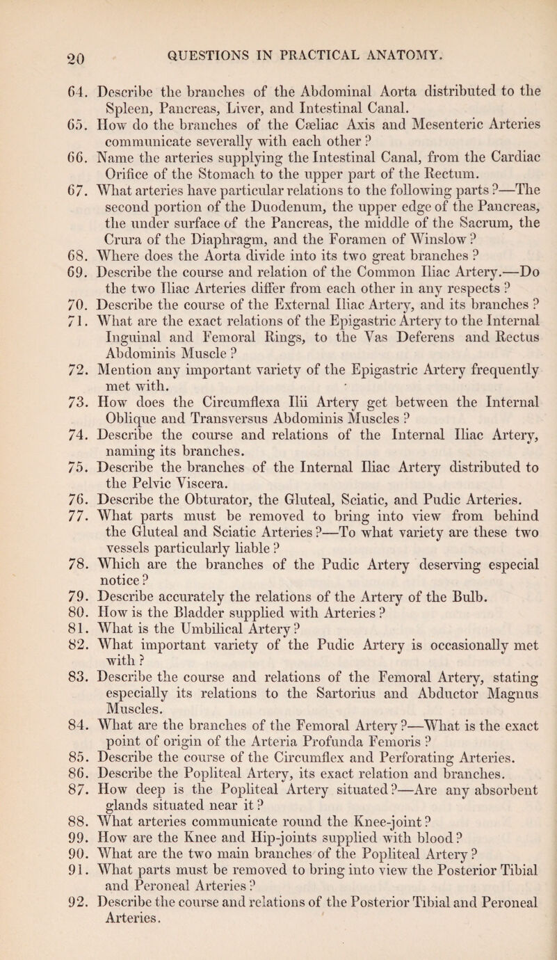 64. Describe the branches of the Abdominal Aorta distributed to the Spleen, Pancreas, Liver, and Intestinal Canal. 65. How do the branches of the Cseliac Axis and Mesenteric Arteries communicate severally with each other ? 66. Name the arteries supplying the Intestinal Canal, from the Cardiac Orifice of the Stomach to the upper part of the Rectum. 67. What arteries have particular relations to the following parts ?—The second portion of the Duodenum, the upper edge of the Pancreas, the under surface of the Pancreas, the middle of the Sacrum, the Crura of the Diaphragm, and the Foramen of Winslow? 68. Where does the Aorta divide into its two great branches ? 69. Describe the course and relation of the Common Iliac Artery.—Do the two Iliac Arteries differ from each other in any respects ? 70. Describe the course of the External Iliac Artery, and its branches ? 71. What are the exact relations of the Epigastric Artery to the Internal Inguinal and Femoral Rings, to the Vas Deferens and Rectus Abdominis Muscle ? 72. Mention any important variety of the Epigastric Artery frequently met with. 73. How does the Circumflexa Ilii Artery get between the Internal Oblique and Transversus Abdominis Muscles ? 74. Describe the course and relations of the Internal Iliac Artery, naming its branches. 75. Describe the branches of the Internal Iliac Artery distributed to the Pelvic Viscera. 76. Describe the Obturator, the Gluteal, Sciatic, and Pudic Arteries. 77. What parts must be removed to bring into view from behind the Gluteal and Sciatic Arteries ?—To what variety are these two vessels particularly liable ? 78. Which are the branches of the Pudic Artery deserving especial notice ? 79. Describe accurately the relations of the Artery of the Bulb. 80. How is the Bladder supplied with Arteries ? 81. What is the Umbilical Artery? 82. What important variety of the Pudic Artery is occasionally met with ? 83. Describe the course and relations of the Femoral Artery, stating especially its relations to the Sartorius and Abductor Magnus Muscles. 84. What are the branches of the Femoral Artery?—What is the exact point of origin of the Arteria Profunda Femoris ? 85. Describe the course of the Circumflex and Perforating Arteries. 86. Describe the Popliteal Artery, its exact relation and branches. 87. How deep is the Popliteal Artery situated?—Are any absorbent glands situated near it ? 88. What arteries communicate round the Knee-joint? 99. How are the Knee and Hip-joints supplied with blood? 90. What are the two main branches of the Popliteal Artery? 91. What parts must be removed to bring into view the Posterior Tibial and Peroneal Arteries ? 92. Describe the course and relations of the Posterior Tibial and Peroneal Arteries.