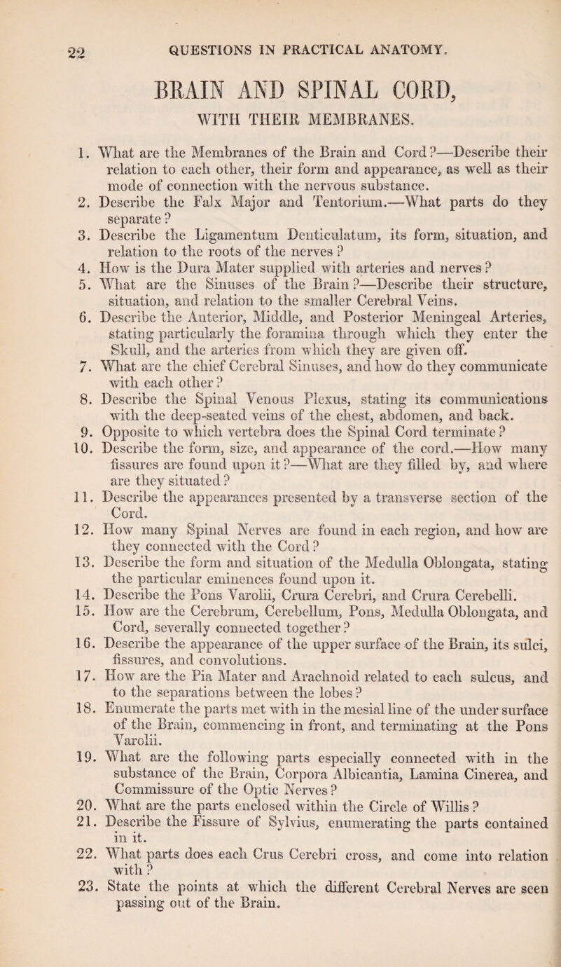 BRAIN AND SPINAL CORD, 'WITH THEIR MEMBRANES. 1. What are the Membranes of the Brain and Cord ?—Describe their relation to each other, their form and appearance, as well as their mode of connection with the nervous substance. 2. Describe the Falx Major and Tentorium.—What parts do they separate ? 3. Describe the Ligamentum Dcnticulatum, its form, situation, and relation to the roots of the nerves ? 4. How is the Dura Mater supplied with arteries and nerves ? 5. What are the Sinuses of the Brain ?—Describe their structure, situation, and relation to the smaller Cerebral Veins. 6. Describe the Anterior, Middle, and Posterior Meningeal Arteries, stating particularly the foramina through which they enter the Skull, and the arteries from which they are given off. 7. What are the chief Cerebral Sinuses, and how do they communicate with each other ? 8. Describe the Spinal Venous Plexus, stating its communications with the deep-seated veins of the chest, abdomen, and back. 9. Opposite to which vertebra does the Spinal Cord terminate ? 10. Describe the form, size, and appearance of the cord.—How many fissures are found upon it ?—What are they filled by, and where are they situated ? 11. Describe the appearances presented by a transverse section of the Cord. 12. How many Spinal Nerves are found in each region, and how are they connected with the Cord ? 13. Describe the form and situation of the Medulla Oblongata, stating the particular eminences found upon it. 14. Describe the Pons Varolii, Crura Cerebri, and Crura Cerebelli. 15. How are the Cerebrum, Cerebellum, Pons, Medulla Oblongata, and Cord, severally connected together ? 16. Describe the appearance of the upper surface of the Brain, its sulci, fissures, and convolutions. 17. How are the Pia Mater and Arachnoid related to each sulcus, and to the separations between the lobes P 18. Enumerate the parts met with in the mesial line of the under surface of the Brain, commencing in front, and terminating at the Pons Varolii. 19. What are the following parts especially connected with in the substance of the Brain, Corpora Albicantia, Lamina Cinerea, and Commissure of the Optic Nerves ? 20. What are the parts enclosed within the Circle of Willis ? 21. Describe the Fissure of Sylvius, enumerating the parts contained in it. 22. What parts does each Crus Cerebri cross, and come into relation with ? 23. State the points at which the different Cerebral Nerves are seen passing out of the Brain.