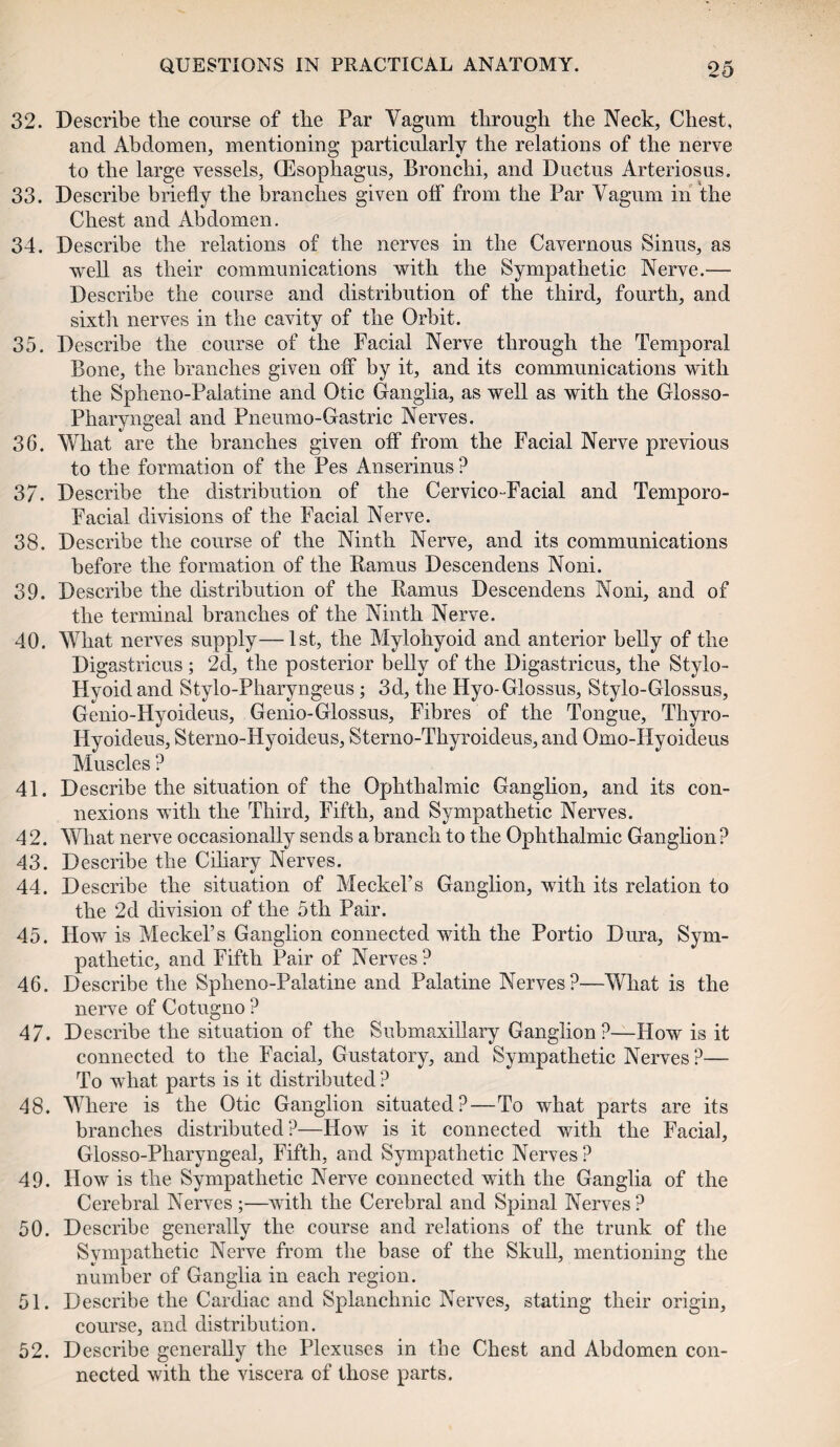 32. Describe the course of the Par Vagum through the Neck, Chest, and Abdomen, mentioning particularly the relations of the nerve to the large vessels, (Esophagus, Bronchi, and Ductus Arteriosus. 33. Describe briefly the branches given off from the Par Yagum in the Chest and Abdomen. 34. Describe the relations of the nerves in the Cavernous Sinus, as well as their communications with the Sympathetic Nerve.— Describe the course and distribution of the third, fourth, and sixth nerves in the cavity of the Orbit. 35. Describe the course of the Facial Nerve through the Temporal Bone, the branches given off by it, and its communications with the Spheno-Palatine and Otic Ganglia, as well as with the Glosso¬ pharyngeal and Pneumo-Gastric Nerves. 36. What are the branches given off from the Facial Nerve previous to the formation of the Pes Anserinus ? 37. Describe the distribution of the Cervico-Facial and Temporo- Facial divisions of the Facial Nerve. 38. Describe the course of the Ninth Nerve, and its communications before the formation of the Ramus Descendens Noni. 39. Describe the distribution of the Ramus Descendens Noni, and of the terminal branches of the Ninth Nerve. 40. What nerves supply—1st, the Mylohyoid and anterior belly of the Digastricus ; 2d, the posterior belly of the Digastricus, the Stylo- Hyoid and Stylo-Pharyngeus ; 3d, the Hyo-Glossus, Stylo-Glossus, Genio-Hyoideus, Genio-Glossus, Fibres of the Tongue, Thyro- Iiyoideus, Sterno-Hyoideus, Sterno-Thyroideus, and Omo-Hyoideus Muscles ? 41. Describe the situation of the Ophthalmic Ganglion, and its con¬ nexions with the Third, Fifth, and Sympathetic Nerves. 42. What nerve occasionally sends a branch to the Ophthalmic Ganglion? 43. Describe the Ciliary Nerves. 44. Describe the situation of Meckel’s Ganglion, with its relation to the 2d division of the 5th Pair. 45. How is Meckel’s Ganglion connected with the Portio Dura, Sym¬ pathetic, and Fifth Pair of Nerves? 46. Describe the Spheno-Palatine and Palatine Nerves?—What is the nerve of Cotugno ? 47. Describe the situation of the Submaxillary Ganglion?—How is it connected to the Facial, Gustatory, and Sympathetic Nerves ?— To what parts is it distributed ? 48. Where is the Otic Ganglion situated?—To what parts are its branches distributed?—How is it connected with the Facial, Glosso-Pharyngeal, Fifth, and Sympathetic Nerves ? 49. How is the Sympathetic Nerve connected with the Ganglia of the Cerebral Nerves ;—with the Cerebral and Spinal Nerves ? 50. Describe generally the course and relations of the trunk of the Sympathetic Nerve from the base of the Skull, mentioning the number of Ganglia in each region. 51. Describe the Cardiac and Splanchnic Nerves, stating their origin, course, and distribution. 52. Describe generally the Plexuses in the Chest and Abdomen con¬ nected with the viscera of those parts.
