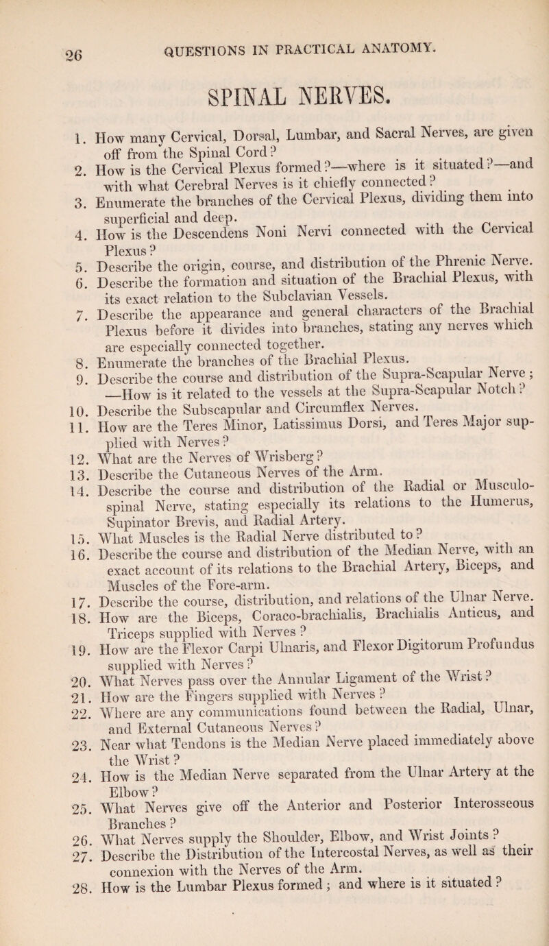 SPINAL NERVES. 1. How many Cervical, Dorsal, Lumbar, and Sacral Nerves, aie given off from the Spinal Cord ? ... 0 . 2. How is the Cervical Plexus formed?—where is it situated; and with what Cerebral Nerves is it chiefly connected ? 3. Enumerate the branches of the Cervical Plexus, dividing them into superficial and deep. ~ . , 4. How is the Descendens Noni Nervi connected with the Cervical Plexus ? 5. Describe the origin, course, and distribution of the Phrenic Nerve. 6. Describe the formation and situation of the Brachial Plexus, with its exact relation to the Subclavian Vessels. 7. Describe the appearance and general characters of the Brachial Plexus before it divides into branches, stating any ner\ e& w Inch are especially connected together. 8. Enumerate the branches of the Brachial Plexus. ^ 9. Describe the course and distribution of the Supra-Scapular Nerve ; —How is it related to the vessels at the Supra-Scapular Notch? 10. Describe the Subscapular and Circumflex Nerves. 11. How are the Teres Minor, Latissimus Dorsi, and Teres Major sup¬ plied with Nerves ? 12. What are the Nerves of Wrisberg? 13. Describe the Cutaneous Nerves of the Arm. 14. Describe the course and distribution of the Radial or Musculo¬ spinal Nerve, stating especially its relations to the Humerus, Supinator Brevis, and Radial Artery. 15. What Muscles is the Radial Nerve distributed to ? 16. Describe the course and distribution of the Median Nerve, with an exact account of its relations to the Brachial Artery, Biceps, and Muscles of the Pore-arm. 17. Describe the course, distribution, and relations of the Ulnar Nerve. 18. How are the Biceps, Coraco-braclrialis, Brachialis Anticus, and Triceps supplied with Nerves ? 19. How are the Flexor Carpi Ulnaris, and Flexor Digitorum Profundus supplied with Nerves ? 20. What Nerves pass over the Annular Ligament of the Wrist. 21. How are the Fingers supplied with Nerves ? 22. Where are any communications found between the Radial, Ulnar, and External Cutaneous Nerves? 23. Near what Tendons is the Median Nerve placed immediately above the Wrist ? 24. How is the Median Nerve separated from the Ulnar Artery at the Elbow ? 25. What Nerves give off the Anterior and Posterior Interosseous l^rQjiidics ? 26. What Nerves supply the Shoulder, Elbow, and Wrist Joints ? 27. Describe the Distribution of the Intercostal Nerves, as well as their connexion with the Nerves of the Arm. 28. How is the Lumbar Plexus formed ; and where is it situated ?