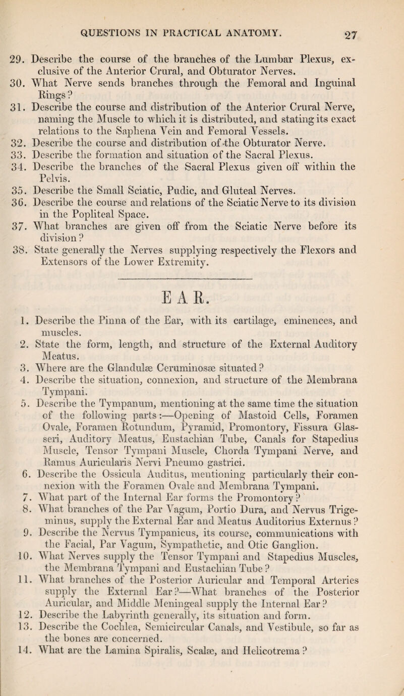 29. Describe the course of the branches of the Lumbar Plexus, ex¬ clusive of the Anterior Crural, and Obturator Nerves. 30. What Nerve sends branches through the Femoral and Inguinal Rings ? 31. Describe the course and distribution of the Anterior Crural Nerve, naming the Muscle to which it is distributed, and stating its exact relations to the Saphena Vein and Femoral Vessels. 32. Describe the course and distribution of-the Obturator Nerve. 33. Describe the formation and situation of the Sacral Plexus. 34. Describe the branches of the Sacral Plexus given off within the Pelvis. 35. Describe the Small Sciatic, Pudic, and Gluteal Nerves. 36. Describe the course and relations of the Sciatic Nerve to its division in the Popliteal Space. 37. What branches are given off from the Sciatic Nerve before its division ? 38. State generally the Nerves supplying respectively the Flexors and Extensors of the Lower Extremity. EAR. 1. Describe the Pinna of the Ear, with its cartilage, eminences, and muscles. 2. State the form, length, and structure of the External Auditory Meatus. 3. Where are the Gian dulse Ceruminosse situated? 4. Describe the situation, connexion, and structure of the Menibrana Tympani. 5. Describe the Tympanum, mentioning at the same time the situation of the following parts :—Opening of Mastoid Cells, Foramen Ovale, Foramen Rotundum, Pyramid, Promontory, Fissura Glas- seri, Auditory Meatus, Eustachian Tube, Canals for Stapedius Muscle, Tensor Tympani Muscle, Chorda Tympani Nerve, and Ramus Auricularis Nervi Pneumo gastrici. 6. Describe the Ossicula Auditus, mentioning particularly their con¬ nexion with the Foramen Ovale and Menibrana Tympani. 7. What part of the Internal Ear forms the Promontory? 8. What branches of the Par Vagum, Portio Dura, and Nervus Trige¬ minus, supply the External Ear and Meatus Auditorius Externus ? 9. Describe the Nervus Tympanicus, its course, communications with the Facial, Par Vagum, Sympathetic, and Otic Ganglion. 10. What Nerves supply the Tensor Tympani and Stapedius Muscles, the Membrana Tympani and Eustachian Tube? 11. What branches of the Posterior Auricular and Temporal Arteries supply the External Ear ?—What branches of the Posterior Auricular, and Middle Meningeal supply the Internal Ear ? 12. Describe the Labyrinth generally, its situation and form. 13. Describe the Cochlea, Semicircular Canals, and Vestibule, so far as the hones are concerned. 14. What are the Lamina Spiralis, Scalae, and Ilelicotrema ?