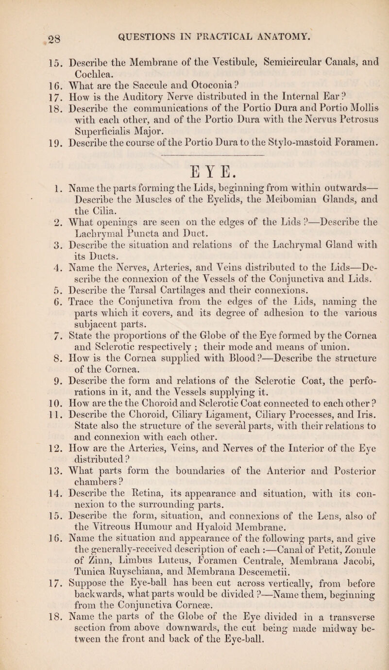15. Describe the Membrane of the Vestibule, Semicircular Canals, and Cochlea. 16. What are the Saccule and Otoconia? 17. How is the Auditory Nerve distributed in the Internal Ear? 18. Describe the communications of the Portio Dura and Portio Mollis with each other, and of the Portio Dura with the Nervus Petrosus Superficialis Major. 19. Describe the course of the Portio Dura to the Stylo-mastoid Foramen. EYE. 1. Name the parts forming the Lids, beginning from within outwards— Describe the Muscles of the Eyelids, the Meibomian Glands, and the Cilia. 2. What openings are seen on the edges of the Lids ?—Describe the Lachrymal Puncta and Duct. 3. Describe the situation and relations of the Lachrymal Gland with its Ducts. 4. Name the Nerves, Arteries, and Veins distributed to the Lids—De¬ scribe the connexion of the Vessels of the Conjunctiva and Lids. 5. Describe the Tarsal Cartilages and their connexions. 6. Trace the Conjunctiva from the edges of the Lids, naming the parts which it covers, and its degree of adhesion to the various subjacent parts. 7. State the proportions of the Globe of the Eye formed by the Cornea and Sclerotic respectively ; their mode and means of union. 8. How is the Cornea supplied with Blood?—Describe the structure of the Cornea. 9. Describe the form and relations of the Sclerotic Coat, the perfo¬ rations in it, and the Vessels supplying it. 10. How are the the Choroid and Sclerotic Coat connected to each other ? 11. Describe the Choroid, Ciliary Ligament, Ciliary Processes, and Iris. State also the structure of the several parts, with their relations to and connexion with each other. 12. How are the Arteries, Veins, and Nerves of the Interior of the Eye distributed ? 13. What parts form the boundaries of the Anterior and Posterior chambers ? 14. Describe the Retina, its appearance and situation, with its con¬ nexion to the surrounding parts. 15. Describe the form, situation, and connexions of the Lens, also of the Vitreous Humour and Hyaloid Membrane. 16. Name the situation and appearance of the following parts, and give the generally-received description of each :—Canal of Petit, Zonule of Zinn, Limbus Luteus, Foramen Centrale, Membrana Jacobi, Tunica Ruyschiana, and Membrana Descemetii. 17. Suppose the Eye-ball has been cut across vertically, from before backwards, what parts would be divided ?—Name them, beginning from the Conjunctiva Corneae. 18. Name the parts of the Globe of the Eye divided in a transverse section from above downwards, the cut being made midway be¬ tween the front and back of the Eye-ball.