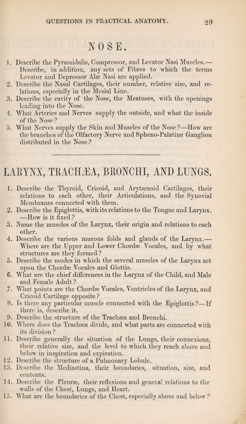 NOSE. 1. Describe the Pyramidalis, Compressor, and Levator Nasi Muscles.— Describe, in addition, any sets of Fibres to which the terms Levator and Depressor Alee Nasi are applied. 2. Describe the Nasal Cartilages, their number, relative size, and re¬ lations, especially in the Mesial Line. 3. Describe the cavity of the Nose, the Meatuses, with the openings leading into the Nose. 4. What Arteries and Nerves supply the outside, and what the inside of the Nose? 5. What Nerves supply the Skin and Muscles of the Nose ?—How are the branches of the Olfactory Nerve and Spheno-Palatine Ganglion distributed in the Nose? LARYNX, TRACH/EA, BRONCHI, AND LUNGS. 1. Describe the Thyroid, Cricoid, and Arytaenoid Cartilages, their relations to each other, their Articulations, and the Synovial Membranes connected with them. 2. Describe the Epiglottis, with its relations to the Tongue and Larynx. —How is it fixed ? 3. Name the muscles of the Larynx, their origin and relations to each. other. 4. Describe the various mucous folds and glands of the Larynx.— Where are the Upper and Lower Chordae Yocales, and by what structures are they formed ? 5. Describe the modes in which the several muscles of the Larvnx act •/ upon the Chordae Yocales and Glottis. 6. What are the chief differences in the Larynx of the Child, and Male and Female Adult? 7. What points are the Chordae Yocales, Yentricles of the Larynx, and Cricoid Cartilage opposite? 8. Is there any particular muscle connected with the Epiglottis?—If there is, describe it. 9. Describe the structure of the Trachaea and Bronchi. 10. Where does the Trachaea divide, and what parts are connected with its division? 11. Describe generally the situation of the Lungs, their connexions, their relative size, and the level to which they reach above and below in inspiration and expiration. 12. Describe the structure of a Pulmonary Lobule. 13. Describe the Mediastina, their boundaries, situation, size, and contents. 14. Describe the Pleurae, their reflexions and general relations to the walls of the Chest, Lungs, and Heart. 15. What are the boundaries of the Chest, especially above and below ?