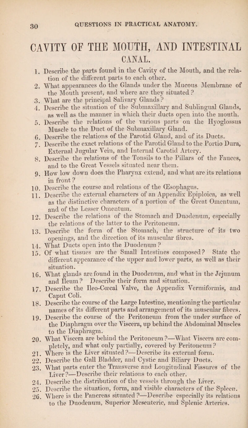 CAVITY OF THE MOUTH, AND INTESTINAL CANAL. 1. Describe the parts found in the Cavity of the Mouth, and the rela¬ tion of the different parts to each other. 2. What appearances do the Glands under the Mucous Membrane of the Mouth present, and where are they situated ? 3. What are the principal Salivary Glands? 4. Describe the situation of the Submaxillary and Sublingual Glands, as well as the manner in which their ducts open into the mouth. 5. Describe the relations of the various parts on the Hyoglossus Muscle to the Duct of the Submaxillary Gland. 6. Describe the relations of the Parotid Gland, and of its Ducts. 7. Describe the exact relations of the Parotid Gland to the Portio Dura, External Jugular Vein, and Internal Carotid Artery. 8. Describe the relations of the Tonsils to the Pillars of the Fauces, and to the Great Vessels situated near them. 9. How low down does the Pharynx extend, and what are its relations in front ? 10. Describe the course and relations of the (Esophagus. 11. Describe the external characters of an Appendix Epiploica, as well as the distinctive characters of a portion of the Great Omentum, and of the Lesser Omentum. 12. Describe the relations of the Stomach and Duodenum, especially the relations of the latter to the Peritoneum. 13. Describe the form of the Stomach, the structure of its two openings, and the direction of its muscular fibres. 14. What Ducts open into the Duodenum? 15. Of what tissues are the Small Intestines composed? State the different appearance of the upper and lower parts, as well as their situation. 16. What glands are found in the Duodenum, and what in the Jejunum and Ileum? Describe their form and situation. 17. Describe the Ileo-Ccecal Valve, the Appendix Vermiformis, and Caput Coli. 18. Describe the course of the Large Intestine, mentioning the particular names of its different parts and arrangement of its muscular fibres. 19. Describe the course of the Peritoneum from the under surface of the Diaphragm over the Viscera, up behind the Abdominal Muscles to the Diaphragm. 20. What Viscera are behind the Peritoneum?—What Viscera are com¬ pletely, and what only partially, covered by Peritoneum ? 21. Where is the Liver situated?—Describe its external form. 22. Describe the Gall Bladder, and Cystic and Biliary Ducts. 23. What parts enter the Transverse and Longitudinal Fissures of the Liver?—Describe their relations to each other. 24. Describe the distribution of the vessels through the Liver. 25. Describe the situation, form, and visible characters of the Spleen. 26. Where is the Pancreas situated?—Describe especially its relations to the Duodenum, Superior Mesenteric, and Splenic Arteries.
