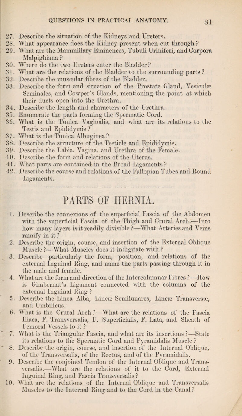 27. Describe the situation of the Kidneys and Ureters. 28. What appearance does the Kidney present when cut through? 29. What are the Mammillary Eminences, Tubuli Uriniferi, and Corpora Malpighiana ? 30. Where do the two Ureters enter the Bladder? 31. What are the relations of the Bladder to the surrounding parts ? 32. Describe the muscular fibres of the Bladder. 33. Describe the form and situation of the Prostate Gland, Vesiculae Seminales, and Cowper’s Glands, mentioning the point at which their ducts open into the Urethra. 34. Describe the length and characters of the Urethra. 35. Enumerate the parts forming the Spermatic Cord. 36. What is the Tunica Vaginalis, and what are its relations to the Testis and Epididymis ? 37. What is the Tunica Albuginea? 38. Describe the structure of the Testicle and Epididymis. 39. Describe the Labia, Vagina, and Urethra of the Female. 40. Describe the form and relations of the Uterus. 41. What parts are contained in the Broad Ligaments ? 42. Describe the course and relations of the Fallopian Tubes and Round Ligaments. PARTS OF HERNIA. 1. Describe the connexions of the superficial Fascia of the Abdomen with the superficial Fascia of the Thigh and Crural Arch.—Into how many layers is it readily divisible ?—What Arteries and Veins ramify in it ? 2. Describe the origin, course, and insertion of the External Oblique Muscle ?—What Muscles does it indigitate with ? 3. Describe particularly the form, position, and relations of the external Inguinal Ring, and name the parts passing through it in the male and female. 4. What are the form and direction of the Intercolumnar Fibres ?—How is Gimbernat’s Ligament connected with the columns of the external Inguinal Ring ? 5. Describe the Linea Alba, Linege Semilunares, Linese Transverse, and Umbilicus. 6. What is the Crural Arch ?—What are the relations of the Fascia Iliaca, F. Transversalis, F. Superficialis, F. Lata, and Sheath of Femoral Vessels to it ? 7. What is the Triangular Fascia, and what are its insertions ?—State its relations to the Spermatic Cord and Pyramidalis Muscle ? 8. Describe the origin, course, and insertion of the Internal Oblique, of the Transversalis, of the Rectus, and of the Pyramidalis. 9. Describe the conjoined Tendon of the Internal Oblique and Trans¬ versalis.—What are the relations of it to the Cord, External Inguinal Ring, and Fascia Transversalis ? 10. What are the relations of the Internal Oblique and Transversalis Muscles to the Internal Ring and to the Cord in the Canal ?